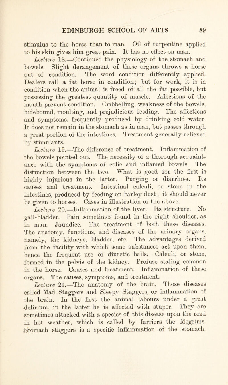stimulus to the horse than to man. Oil of turpentine applied to his skin gives him great pain. It has no effect on man. Lecture 18.—Continued the physiology of the stomach and bowels. Slight derangement of these organs throws a horse out of condition. The word condition differently applied. Dealers call a fat horse in condition; but for work, it is in condition when the animal is freed of all the fat possible, but possessing the greatest quantity of muscle. Affections of the mouth prevent condition. Cribbelling, weakness of the bowels, hidebound, moulting, and prejudicious feeding. The affections and symptoms, frequently produced by drinking cold water. It does not remain in the stomach as in man, but passes through a great portion of the intestines. Treatment generally relieved by stimulants. Lecture 19.—The difference of treatment. Inflammation of the bowels pointed out. The necessity of a thorough acquaint¬ ance with the symptoms of colic and inflamed bowels. The distinction between the two. What is good for the first is highly injurious in the latter. Purging or diarrhoea. Its causes and treatment. Intestinal calculi, or stone in the intestines, produced by feeding on barley dust; it should never be given to horses. Cases in illustration of the above. Lecture 20.—Inflammation of the liver. Its structure. No gall-bladder. Pain sometimes found in the right shoulder, as in man. Jaundice. The treatment of both these diseases. The anatomy, functions, and diseases of the urinary organs, namely, the kidneys, bladder, etc. The advantages derived from the facility with which some substances act upon them, hence the frequent use of diuretic balls. Calculi, or stone, formed in the pelvis of the kidney. Profuse staling common in the horse. Causes and treatment. Inflammation of these organs. The causes, symptoms, and treatment. Lecture 21.—The anatomy of the brain. Those diseases called Mad Staggers and Sleepy Staggers, or inflammation of the brain. In the first the animal labours under a great delirium, in the latter he is affected with stupor. They are sometimes attacked with a species of this disease upon the road in hot weather, which is called by farriers the Megrims. Stomach staggers is a specific inflammation of the stomach.