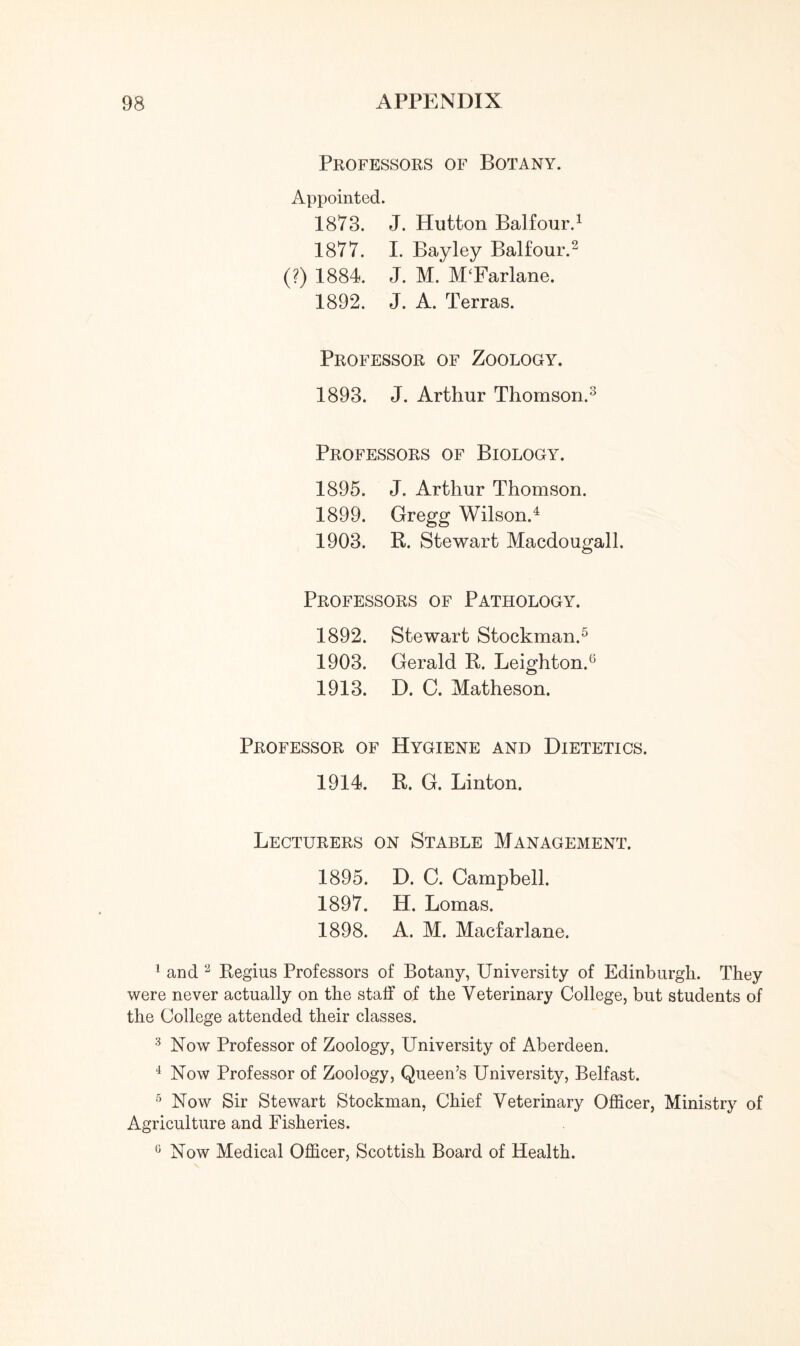 Professors of Botany. Appointed. 1873. J. Hutton Balfour.1 1877. I. Bayley Balfour.2 (?) 1884. J. M. M‘Farlane. 1892. J. A. Terras. Professor of Zoology. 1893. J. Arthur Thomson.3 Professors of Biology. 1895. J. Arthur Thomson. 1899. Gregg Wilson.4 1903. R. Stewart Macdougall. Professors of Pathology. 1892. Stewart Stockman.5 1903. Gerald R. Leighton.6 1913. D. C. Matheson. Professor of Hygiene and Dietetics. 1914. R. G. Linton. Lecturers on Stable Management. 1895. D. C. Campbell. 1897. H. Lomas. 1898. A. M. Macfarlane. 1 and 2 Regins Professors of Botany, University of Edinburgh. They were never actually on the staff of the Veterinary College, but students of the College attended their classes. 3 Now Professor of Zoology, University of Aberdeen. 4 Now Professor of Zoology, Queen’s University, Belfast. 5 Now Sir Stewart Stockman, Chief Veterinary Officer, Ministry of Agriculture and Fisheries. 0 Now Medical Officer, Scottish Board of Health.