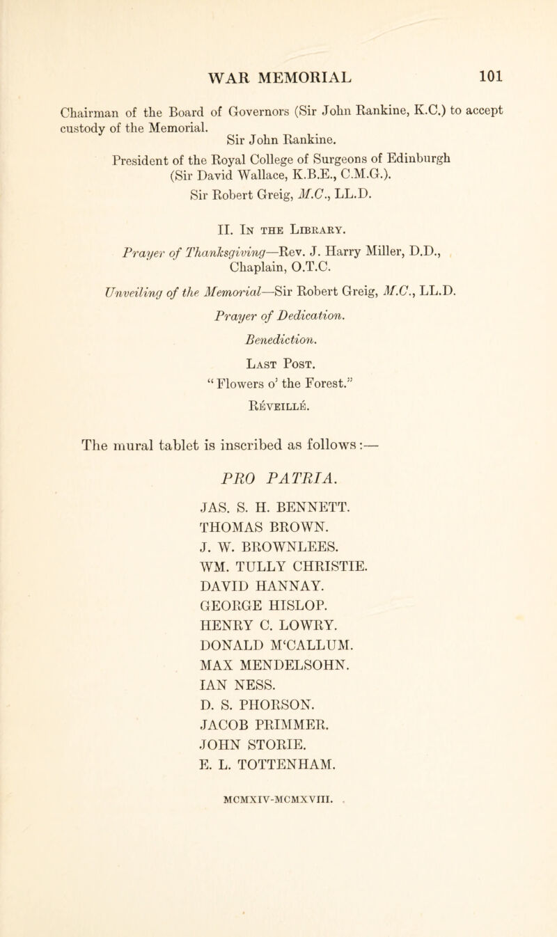 Chairman of the Board of Governors (Sir John Rankine, K.C.) to accept custody of the Memorial. Sir John Rankine. President of the Royal College of Surgeons of Edinburgh (Sir David Wallace, K.B.E., C.M.G.). Sir Robert Greig, Jf.C., LL.D. II. In the Library. Prayer of Thanksgiving—Rev. J. Harry Miller, D.D., Chaplain, O.T.C. Unveiling of the Memorial—Sir Robert Greig, M.C.y LL.D. Prayer of Dedication. Benediction. Last Post. “Flowers o5 the Forest.''' Reveille. The mural tablet is inscribed as follows:— PRO PATRIA. JAS. S. H. BENNETT. THOMAS BROWN. J. W. BROWNLEES. WM. TULLY CHRISTIE. DAVID HANNAY. GEORGE HISLOP. HENRY C. LOWRY. DONALD M‘CALLUM. MAX MENDELSOHN. IAN NESS. D. S. PHORSON. JACOB PRIMMER. JOHN STORIE. E. L. TOTTENHAM. MCMXIV-MCMXVIII.