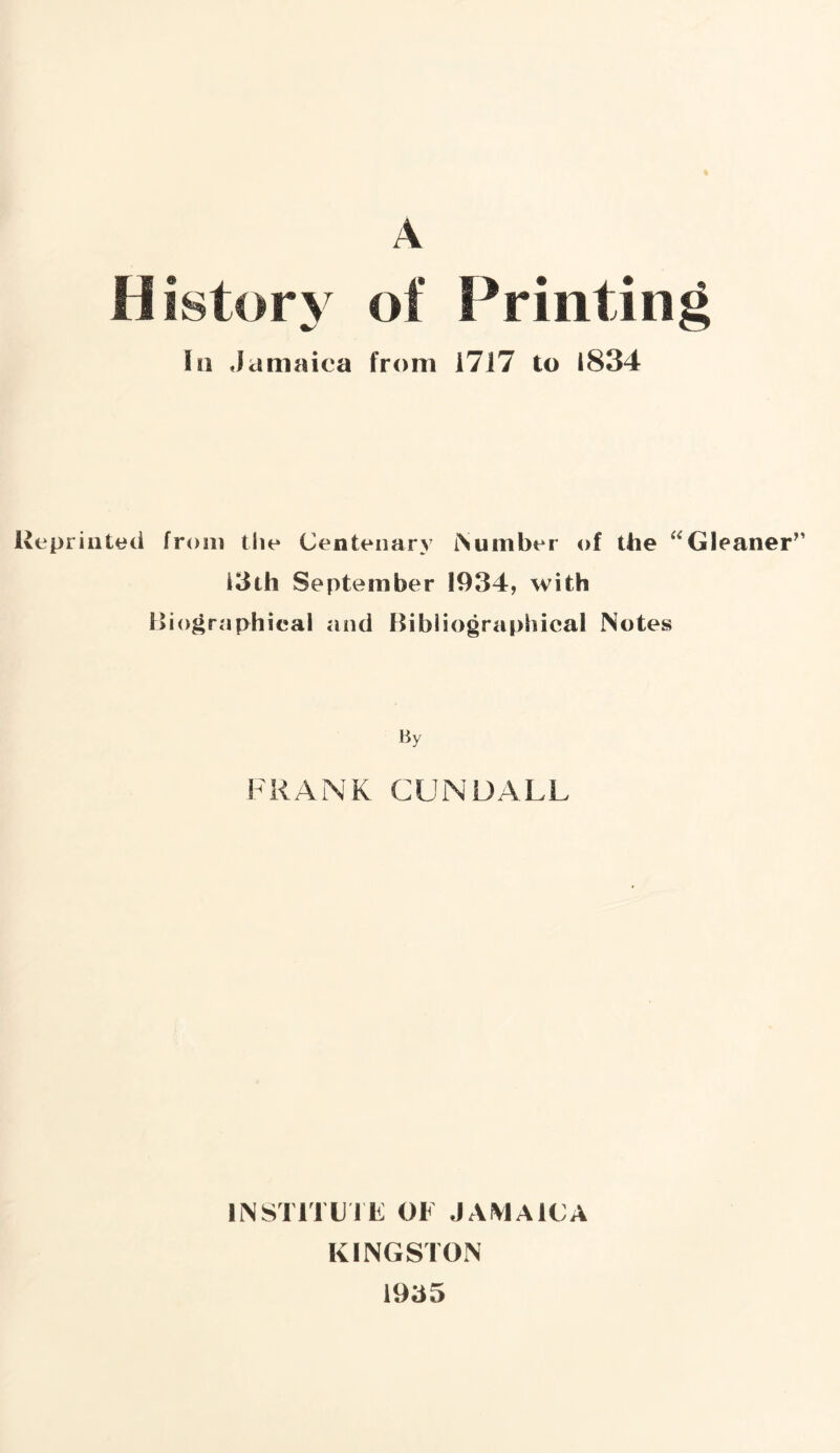 History of Printing in Jamaica from 1717 to 1834 Reprinted from the Centenary [Number of the Gleaner” i3th September 1934, with Biographical and Bibliographical Notes By FRANK CUNDALL INSTITUTE OF JAMAICA KINGSTON 1935