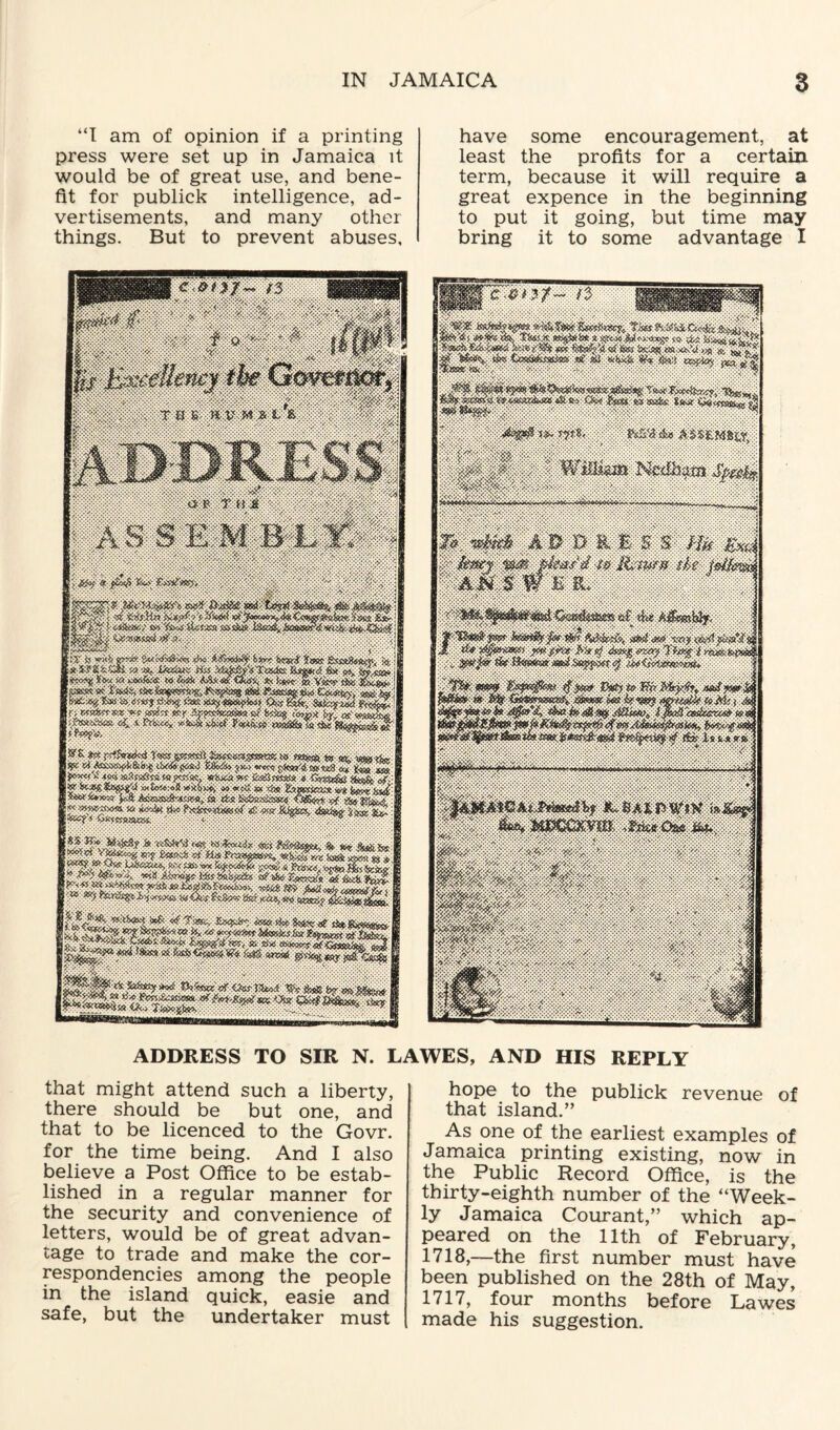 “I am of opinion if a printing press were set up in Jamaica it would be of great use, and bene¬ fit for publick intelligence, ad¬ vertisements, and many other things. But to prevent abuses. have some encouragement, at least the profits for a certain term, because it will require a great expence in the beginning to put it going, but time may bring it to some advantage I ADDRESS TO SIR N. LAWES, AND HIS REPLY that might attend such a liberty, there should be but one, and that to be licenced to the Govr. for the time being. And I also believe a Post Office to be estab¬ lished in a regular manner for the security and convenience of letters, would be of great advan¬ tage to trade and make the cor¬ respondencies among the people in the island quick, easie and safe, but the undertaker must hope to the publick revenue of that island.” As one of the earliest examples of Jamaica printing existing, now in the Public Record Office, is the thirty-eighth number of the “Week¬ ly Jamaica Courant,” which ap¬ peared on the 11th of February, 1718,—the first number must have been published on the 28th of May, 1717, four months before Lawes made his suggestion.