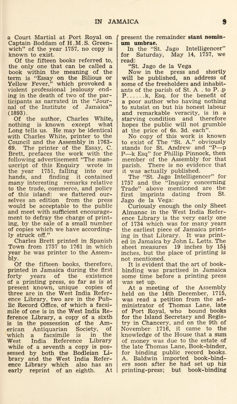 a Court Martial at Port Royal on Captain Boddam of H.M.S. Green¬ wich” of the year 1757. no copy is known to exist. Of the fifteen books referred to, the only one that can be called a book within the meaning of the term is “Essay on the Bilious or Yellow Fever,” which provoked a violent professional jealousy end¬ ing in the death of two of the par¬ ticipants as narrated in the “Jour¬ nal of the Institute of Jamaica” (1893). Of the author, Charles White, nothing is known except what Long tells us. He may be identical with Charles White, printer to the Council and the Assembly in 1763- 69. The printer of the Essay, C. Brett, prefaces the work with the following advertisement “The man¬ uscript of this Enquiry wrote in the year 1751, falling into our hands, and finding it contained many interesting remarks relative to the trade, commerce, and policy of this island: we flattered our¬ selves an edition from the press would be acceptable to the public and meet with sufficient encourage¬ ment to defray the charge of print¬ ing, by the sale of a small number of copies which we have according¬ ly struck off.” Charles Brett printed in Spanish Town from 1757 to 1761 in which year he was printer to the Assem¬ bly. Of the fifteen books, therefore, printed in Jamaica during the first forty years of the existence of a printing press, so far as is at present known, unique copies of three are in the West India Refer¬ ence Library, two are in the Pub¬ lic Record Office, of which a facsi¬ mile of one is in the West India Re¬ ference Library, a copy of a sixth is in the possession of the Am¬ erican Antiquarian Society, of which a facsimile is in the West India Reference Library while of a seventh a copy is pos¬ sessed by both the Bodleian Li¬ brary and the West India Refer¬ ence Library which also has an early reprint of an eighth. At ’ present the remainder stant nomin- um umbrae. In the “St. Jago Intelligencer” for Saturday, May 14, 1757, we read: “St. Jago de la Vega Now in the press and shortly will be published, an address of some of the freeholders and inhabit¬ ants of the parish of St. A. . to P. .p P.k, Esq. for the benefit of a poor author who having nothing to subsist on but his honest labour and remarkable veracity, is in a starving condition and therefore hopes the public will not grumble at the price of 6s. 3d. each”. No copy of this work is known to exist of The “St. A.” obviously stands for St. Andrew and “P—p P—k Esq” for Phillip Pinnock, then member of the Assembly for that parish. There is no evidence that it was actually published. The “St. Jago Intelligencer” for 1757 and the “Inquiry concerning Trade” above mentioned are the first imprints dating from St. Jago de la Vega: Curiously enough the only Sheet Almanac in the West India Refer¬ ence Library is the very early one of 1734 which was for many years the earliest piece of Jamaica print¬ ing in that Library. It was print¬ ed in Jamaica by John L. Letts. The sheet measures 19 inches by 15J inches, but the place of printing is not mentioned. It is evident that the art of book¬ binding was practised in Jamaica some time before a printing press was set up. At a meeting of the Assembly held on the 14th December, 1715, was read a petition from the ad¬ ministrator of Thomas Lane, late of Port Royal, who bound books for the Island Secretary and Regis¬ try in Chancery, and on the 9th of November 1716, it came to the knowledge of the House that a sum of money was due to the estate of the late Thomas Lane, Book-binder, for binding public record books. A. Baldwin imported book-bind¬ ers soon after he had set up his printing-press; but book-binding