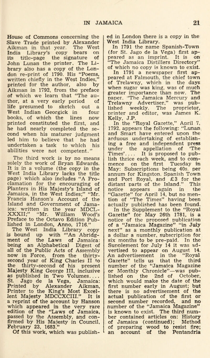 House of Commons concerning the Slave Trade printed by Alexander Aikman in that year. The West India Library’s copy bears on its title-page the signature of John Lunan the printer. The Li¬ brary also has a copy of the Lon¬ don re-print of 1790. His “Poems, written chiefly in the West Indies,” printed for the author, also by Aikman in 1792, from the preface of which we learn that “The au¬ thor, at a very early period of life presumed to sketch out a West Indian Georgick in four books, of which the lines now printed constituted the first, and he had nearly completed the se¬ cond when his maturer judgment led him to believe that he had undertaken a task to which his abilities were not competent.” The third work is by no means solely the work of Bryan Edwards. It is in a volume (the copy in the West India Library lacks the title page) which also includes “A Pro¬ clamation for the encouraging of Planters in His Majesty’s Island of Jamaica, in the West Indies;” “Mr. Francis Hanson’s Account of the Island and Government of Jama¬ ica: written in the year MDCL- XXXII;” “Mr. William Wood’s Preface to the Octavo Edition Pub¬ lished in London, Anno, 1716.” The West India Library copy is bound up with “‘An Abridg¬ ment of the Laws of Jamaica: being an Alphabetical Digest of all of the Public Acts of Assembly now in Force, from the thirty- second year of King Charles II to the thirty-second of his present Majesty King George III, inclusive as published in Two Volumes.... St. Jago de la Vega, Jamaica: Printed by Alexander Aikman, Printer to the King’s Most Excel¬ lent Majesty MDCCXCIII.” It is a reprint of the account by Hanson which appeared in the very rare edition of the “Laws of Jamaica, passed by the Assembly, and con¬ firmed by His Majesty in Council, February 23, 1683.” Of this work, which was publish¬ ed in London there is a copy in the West India Library. In 1791 the name Spanish-Town (for St. Jago de la Vega) first ap¬ peared as an imprint. It is on “The Jamaica Distillers Directory” of which no copy is known to exist. In 1791 a newspaper first ap¬ peared at Falmouth, the chief town of Trelawny, which in the days when sugar was king, was of much greater importance than now. The paper. “The Jamaica Mercury and Trelawny Advertiser,” was pub¬ lished weekly. The proprietor, printer and editor, was James K. Kelly, J.P. In the “Royal Gazette,” April 7, 1792. appears the following: “Lunan and Smart have entered upon the arduous undertaking of establish¬ ing a free and independent press under the appellation of ‘The Times’.... It is proposed to pub¬ lish thrice each week, and to com¬ mence on the first Tuesday in May: Subscriptions being 40s. per annum for Kingston. Spanish Town and Port Royal, and £3 for the distant parts of the Island.” This notice appears again in the “Gazette” for April 14, but no men¬ tion of “The Times” having been actually published has been found. In the Supplement to the “Royal Gazette” for May 26th 1781, is a notice of the proposed publication of a “Jamaica Magazine” “in July next” as a monthly publication at a dollar a number, subscription for six months to be pre-paid. In the Supplement for July 14 it was ad¬ vertised to appear on August 14. An advertisement in the “Royal Gazette” tells us that the third number of the “Jamaica Magazine or Monthly Chronicle”—was pub¬ lished on the 2nd of October, which would make the date of the first number early in August; but there is no advertisement of the actual publication of the first or second number recorded, and no number of the “Jamaica Magazine” is known to exist. The third num¬ ber contained articles on: History of Jamaica (continued); Method of preparing wood to resist fire; an account of the Pentandria
