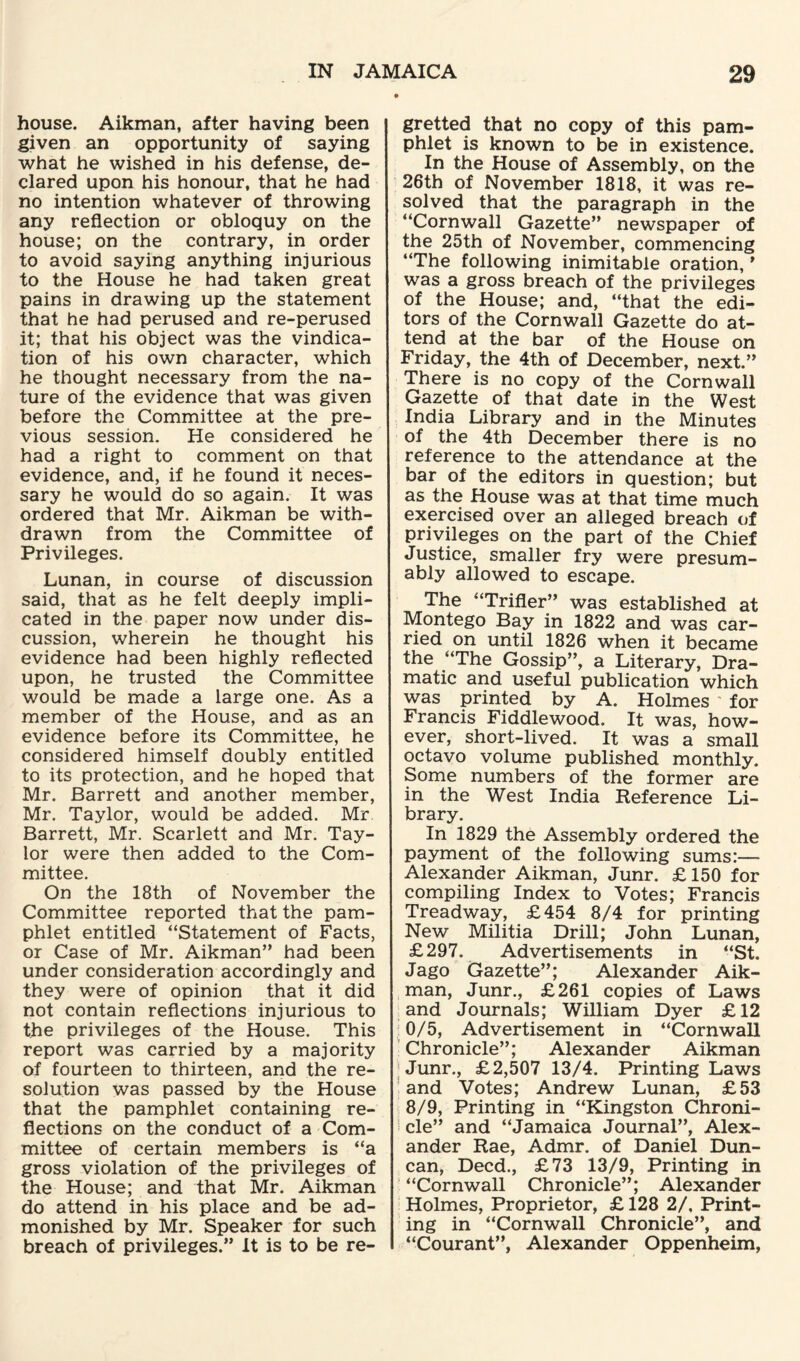 house. Aikman, after having been given an opportunity of saying what he wished in his defense, de¬ clared upon his honour, that he had no intention whatever of throwing any reflection or obloquy on the house; on the contrary, in order to avoid saying anything injurious to the House he had taken great pains in drawing up the statement that he had perused and re-perused it; that his object was the vindica¬ tion of his own character, which he thought necessary from the na¬ ture of the evidence that was given before the Committee at the pre¬ vious session. He considered he had a right to comment on that evidence, and, if he found it neces¬ sary he would do so again. It was ordered that Mr. Aikman be with¬ drawn from the Committee of Privileges. Lunan, in course of discussion said, that as he felt deeply impli¬ cated in the paper now under dis¬ cussion, wherein he thought his evidence had been highly reflected upon, he trusted the Committee would be made a large one. As a member of the House, and as an evidence before its Committee, he considered himself doubly entitled to its protection, and he hoped that Mr. Barrett and another member, Mr. Taylor, would be added. Mr Barrett, Mr. Scarlett and Mr. Tay¬ lor were then added to the Com¬ mittee. On the 18th of November the Committee reported that the pam¬ phlet entitled “Statement of Facts, or Case of Mr. Aikman” had been under consideration accordingly and they were of opinion that it did not contain reflections injurious to the privileges of the House. This report was carried by a majority of fourteen to thirteen, and the re¬ solution was passed by the House that the pamphlet containing re¬ flections on the conduct of a Com¬ mittee of certain members is “a gross violation of the privileges of the House; and that Mr. Aikman do attend in his place and be ad¬ monished by Mr. Speaker for such breach of privileges.” It is to be re¬ gretted that no copy of this pam¬ phlet is known to be in existence. In the House of Assembly, on the 26th of November 1818, it was re¬ solved that the paragraph in the “Cornwall Gazette” newspaper of the 25th of November, commencing “The following inimitable oration, ’ was a gross breach of the privileges of the House; and, “that the edi¬ tors of the Cornwall Gazette do at¬ tend at the bar of the House on Friday, the 4th of December, next.” There is no copy of the Cornwall Gazette of that date in the West India Library and in the Minutes of the 4th December there is no reference to the attendance at the bar of the editors in question; but as the House was at that time much exercised over an alleged breach of privileges on the part of the Chief Justice, smaller fry were presum¬ ably allowed to escape. The “Trifler” was established at Montego Bay in 1822 and was car¬ ried on until 1826 when it became the “The Gossip”, a Literary, Dra¬ matic and useful publication which was printed by A. Holmes for Francis Fiddlewood. It was, how¬ ever, short-lived. It was a small octavo volume published monthly. Some numbers of the former are in the West India Reference Li¬ brary. In 1829 the Assembly ordered the payment of the following sums:— Alexander Aikman, Junr. £150 for compiling Index to Votes; Francis Treadway, £454 8/4 for printing New Militia Drill; John Lunan, £297. Advertisements in “St. Jago Gazette”; Alexander Aik¬ man, Junr., £261 copies of Laws and Journals; William Dyer £12 0/5, Advertisement in “Cornwall Chronicle”; Alexander Aikman Junr., £2,507 13/4. Printing Laws and Votes; Andrew Lunan, £53 8/9, Printing in “Kingston Chroni¬ cle” and “Jamaica Journal”, Alex¬ ander Rae, Admr. of Daniel Dun¬ can, Deed., £73 13/9, Printing in “Cornwall Chronicle”; Alexander Holmes, Proprietor, £ 128 2/, Print¬ ing in “Cornwall Chronicle”, and “Courant”, Alexander Oppenheim,