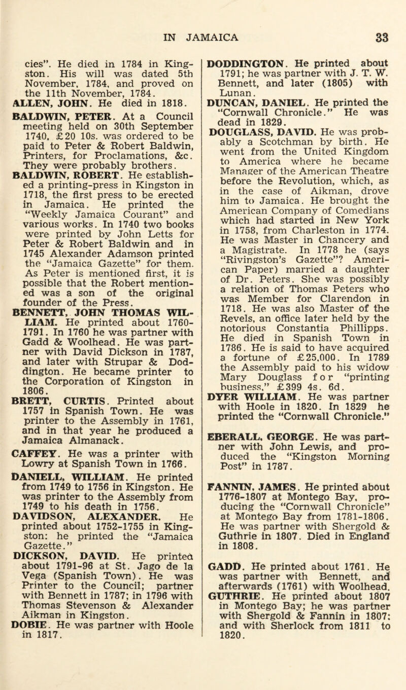 cies”. He died in 1784 in King¬ ston . His will was dated 5th November, 1784, and proved on the 11th November, 1784. ALLEN, JOHN. He died in 1818. BALDWIN, PETER. At a Council meeting held on 30th September 1740, £20 10s. was ordered to be paid to Peter & Robert Baldwin, Printers, for Proclamations, &c. They were probably brothers. BALDWIN, ROBERT. He establish¬ ed a printing-press in Kingston in 1718, the first press to be erected in Jamaica. He printed the “Weekly Jamaica Courant” and various works. In 1740 two books were printed by John Letts for Peter & Robert Baldwin and in 1745 Alexander Adamson printed the “Jamaica Gazette” for them. As Peter is mentioned first, it is possible that the Robert mention¬ ed was a son of the original founder of the Press. BENNETT, JOHN THOMAS WIL¬ LIAM. He printed about 1760- 1791. In 1760 he was partner with Gadd & Woolhead. He was part¬ ner with David Dickson in 1787, and later with Strupar & Dod- dington. He became printer to the Corporation of Kingston in 1806. BRETT, CURTIS. Printed about 1757 in Spanish Town. He was printer to the Assembly in 1761, and in that year he produced a Jamaica Almanack. CAFFEY. He was a printer with Lowry at Spanish Town in 1766. DANIELL, WILLIAM. He printed from 1749 to 1756 in Kingston. He was printer to the Assembly from 1749 to his death in 1756. DAVIDSON, ALEXANDER. He printed about 1752-1755 in King¬ ston: he printed the “Jamaica Gszfitts ^ DICKSON, DAVID. He printed about 1791-96 at St. Jago de la Vega (Spanish Town). He was Printer to the Council; partner with Bennett in 1787; in 1796 with Thomas Stevenson & Alexander Aikman in Kingston. DOBIE. He was partner with Hoole in 1817. DODDINGTON. He printed about 1791; he was partner with J. T. W. Bennett, and later (1805) with Lunan. DUNCAN, DANIEL. He printed the “Cornwall Chronicle.” He was dead in 1829. DOUGLASS, DAVID. He was prob¬ ably a Scotchman by birth. He went from the United Kingdom to America where he became Manager of the American Theatre before the Revolution, which, as in the case of Aikman, drove him to Jamaica. He brought the American Company of Comedians which had started in New York in 1758, from Charleston in 1774. He was Master in Chancery and a Magistrate. In 1778 he (says “Rivingston’s Gazette”? Ameri¬ can Paper) married a daughter of Dr. Peters. She was possibly a relation of Thomas Peters who was Member for Clarendon in 1718. He was also Master of the Revels, an office later held by the notorious Constantia Phillipps. He died in Spanish Town in 1786. He is said to have acquired a fortune of £25.000. In 1789 the Assembly paid to his widow Mary Douglass for “printing business.” £399 4s. 6d. DYER WILLIAM. He was partner with Hoole in 1820. In 1829 he printed the “Cornwall Chronicle.*’ EBERALL, GEORGE. He was part¬ ner with John Lewis, and pro¬ duced the “Kingston Morning Post” in 1787. FANNIN, JAMES. He printed about 1776-1807 at Montego Bay, pro¬ ducing the “Cornwall Chronicle” at Montego Bay from 1781-1806. He was partner with Shergold & Guthrie in 1807. Died in England in 1808. GADD. He printed about 1761. He was partner with Bennett, and afterwards (1761) with Woolhead. GUTHRIE. He printed about 1807 in Montego Bay; he was partner with Shergold & Fannin in 1807: and with Sherlock from 1811 to 1820.