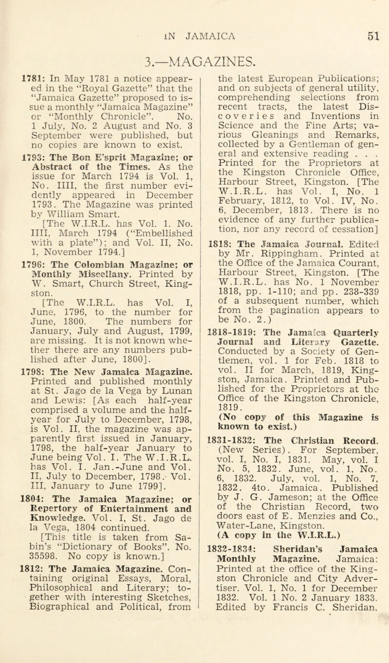 3.—MAGAZINES. 1781: In May 1781 a notice appear¬ ed in the “Royal Gazette” that the “Jamaica Gazette” proposed to is¬ sue a monthly “Jamaica Magazine” or “Monthly Chronicle”. No. 1 July, No. 2 August and No. 3 September were published, but no copies are known to exist. 1793: The Bon E’sprit Magazine; or Abstract of the Times. As the issue for March 1794 is Vol. 1, No. IIII, the first number evi¬ dently appeared in December 1793. The Magazine was printed by William Smart. [The W.I.R.L. has Vol. 1. No. IIII, March 1794 (“Embellished with a plate”); and Vol. II, No. I, November 1794.] 1798: The Colombian Magazine; or Monthly Miscellany. Printed by W. Smart, Church Street, King¬ ston. [The W.I.R.L. has Vol. I, June, 1796, to the number for June, 1800. The numbers for January, July and August, 1799, are missing. It is not known whe¬ ther there are any numbers pub¬ lished after June, 1800]. 1798: The New Jamaica Magazine. Printed and published monthly at St. Jago de la Vega by Lunan and Lewis: [As each half-year comprised a volume and the half- year for July to December, 1798, is Vol. II, the magazine was ap¬ parently first issued in January, 1798, the half-year Januarjr to June being Vol. I. The W.I.R.L. has Vol. I. Jan.-June and Vol. II, July to December, 1798.- Vol. III, January to June 1799]. 1804: The Jamaica Magazine; or Repertory of Entertainment and Knowledge. Vol. I, St. Jago de la Vega, 1804 continued. [This title is taken from Sa¬ bin’s “Dictionary of Books”. No. 355S8. No copy is known.] 1812: The Jamaica Magazine. Con¬ taining original Essays, Moral, Philosophical and Literary; to¬ gether with interesting Sketches, Biographical and Political, from the latest European Publications; and on subjects of general utility, comprehending selections from recent tracts, the latest Dis- coveries and Inventions in Science and the Fine Arts; va¬ rious Gleanings and Remarks, collected by a Gentleman of gen¬ eral and extensive reading . . . Printed for the Proprietors at the Kingston Chronicle Office, Harbour Street, Kingston. [The W.I.R.L. has Vol. I, No. 1 February, 1812, to Vol. IV, No. 6, December, 1813. There is no evidence of any further publica¬ tion, nor any record of cessation] 1818: The Jamaica Journal. Edited by Mr. Rippingham. Printed at the Office of the Jamaica Courant, Harbour Street, Kingston. [The W.I.R.L. has No. 1 November 1818, pp. 1-110; and pp. 238-339 of a subsequent number, which from the pagination appears to be No. 2.) 1818-1819: The Jamaica Quarterly Journal and Literary Gazette. Conducted by a Society of Gen¬ tlemen, vol. 1 for Feb. 1818 to vol. II for March, 1819, King¬ ston, Jamaica. Printed and Pub¬ lished for the Proprietors at the Office of the Kingston Chronicle, 1819. (No copy of this Magazine is known to exist.) 1831- 1832: The Christian Record. (New Series). For September, vol. I, No. I, 1831. May, vol. I No. 5, 1832. June, vol. 1, No. 6, 1832. July, vol. 1, No. 7, 1832. 4to. Jamaica. Published by J. G. Jameson; at the Office of the Christian Record, two doors east of E. Menzies and Co., Water-Lane, Kingston. (A copy in the W.I.R.L.) 1832- 1834: Sheridan’s Jamaica Monthly Magazine. Jamaica: Printed at the office of the King¬ ston Chronicle and City Adver¬ tiser. Vol. 1, No. 1 for December 1832. Vol. 1 No. 2 January 1833. Edited by Francis C. Sheridan,