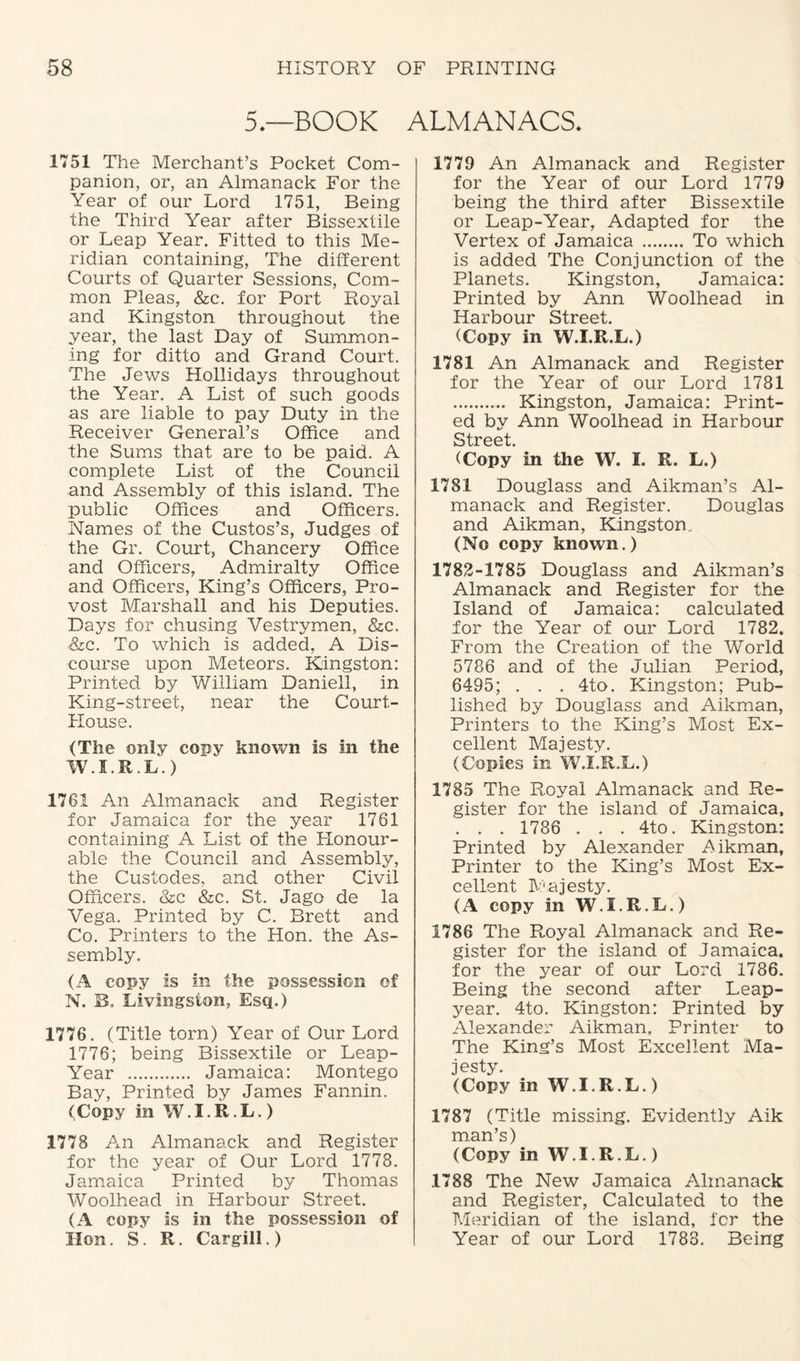 5.—BOOK ALMANACS, 1751 The Merchant’s Pocket Com¬ panion, or, an Almanack For the Year of our Lord 1751, Being the Third Year after Bissextile or Leap Year. Fitted to this Me¬ ridian containing, The different Courts of Quarter Sessions, Com¬ mon Pleas, &c. for Port Royal and Kingston throughout the year, the last Day of Summon¬ ing for ditto and Grand Court. The Jews Hollidays throughout the Year. A List of such goods as are liable to pay Duty in the Receiver General’s Office and the Sums that are to be paid. A complete List of the Council and Assembly of this island. The public Offices and Officers. Names of the Custos’s, Judges of the Gr. Court, Chancery Office and Officers, Admiralty Office and Officers, King’s Officers, Pro¬ vost Marshall and his Deputies. Days for chusing Vestrymen, &c. &c. To which is added, A Dis¬ course upon Meteors. Kingston: Printed by William Daniell, in King-street, near the Court- House. (The only cony known is in the W.I.R.L.) 1761 An Almanack and Register for Jamaica for the year 1761 containing A List of the Honour¬ able the Council and Assembly, the Custodes, and other Civil Officers. &c &c. St. Jago de la Vega. Printed by C. Brett and Co. Printers to the Hon. the As¬ sembly. (A copy is in the possession of N. B. Livingston, Esq.) 1776. (Title torn) Year of Our Lord 1776; being Bissextile or Leap- Year . Jamaica: Montego Bay, Printed by James Fannin. (Copy in W.I.R.L.) 1778 An Almanack and Register for the year of Our Lord 1778. Jamaica Printed by Thomas Woolhead in Harbour Street. (A copy is in the possession of Hon. S. R. Cargill.) 1779 An Almanack and Register for the Year of our Lord 1779 being the third after Bissextile or Leap-Year, Adapted for the Vertex of Jamaica . To which is added The Conjunction of the Planets. Kingston, Jamaica: Printed by Ann Woolhead in Harbour Street. (Copy in W.I.R.L.) 1781 An Almanack and Register for the Year of our Lord 1781 .. Kingston, Jamaica: Print¬ ed by Ann Woolhead in Harbour Street. (Copy in the W. I. R. L.) 1781 Douglass and Aikman’s Al¬ manack and Register. Douglas and Aikman, Kingston., (No copy known.) 1782-1785 Douglass and Aikman’s Almanack and Register for the Island of Jamaica: calculated for the Year of our Lord 1782. From the Creation of the World 5786 and of the Julian Period, 6495; . . . 4to. Kingston; Pub¬ lished by Douglass and Aikman, Printers to the King’s Most Ex¬ cellent Majesty. (Copies in W.I.R.L.) 1785 The Royal Almanack and Re¬ gister for the island of Jamaica. . . . 1786 . . . 4to. Kingston: Printed by Alexander Aikman, Printer to the King’s Most Ex¬ cellent Majesty. (A copy in W.I.R.L.) 1786 The Royal Almanack and Re¬ gister for the island of Jamaica, for the year of our Lord 1786. Being the second after Leap- year. 4to. Kingston: Printed by Alexander Aikman, Printer to The King’s Most Excellent Ma¬ jesty. (Copy in W.I.R.L.) 1787 (Title missing. Evidently Aik man’s) (Copy in W.I.R.L.) 1788 The New Jamaica Almanack and Register, Calculated to the Meridian of the island, for the Year of our Lord 1788. Being