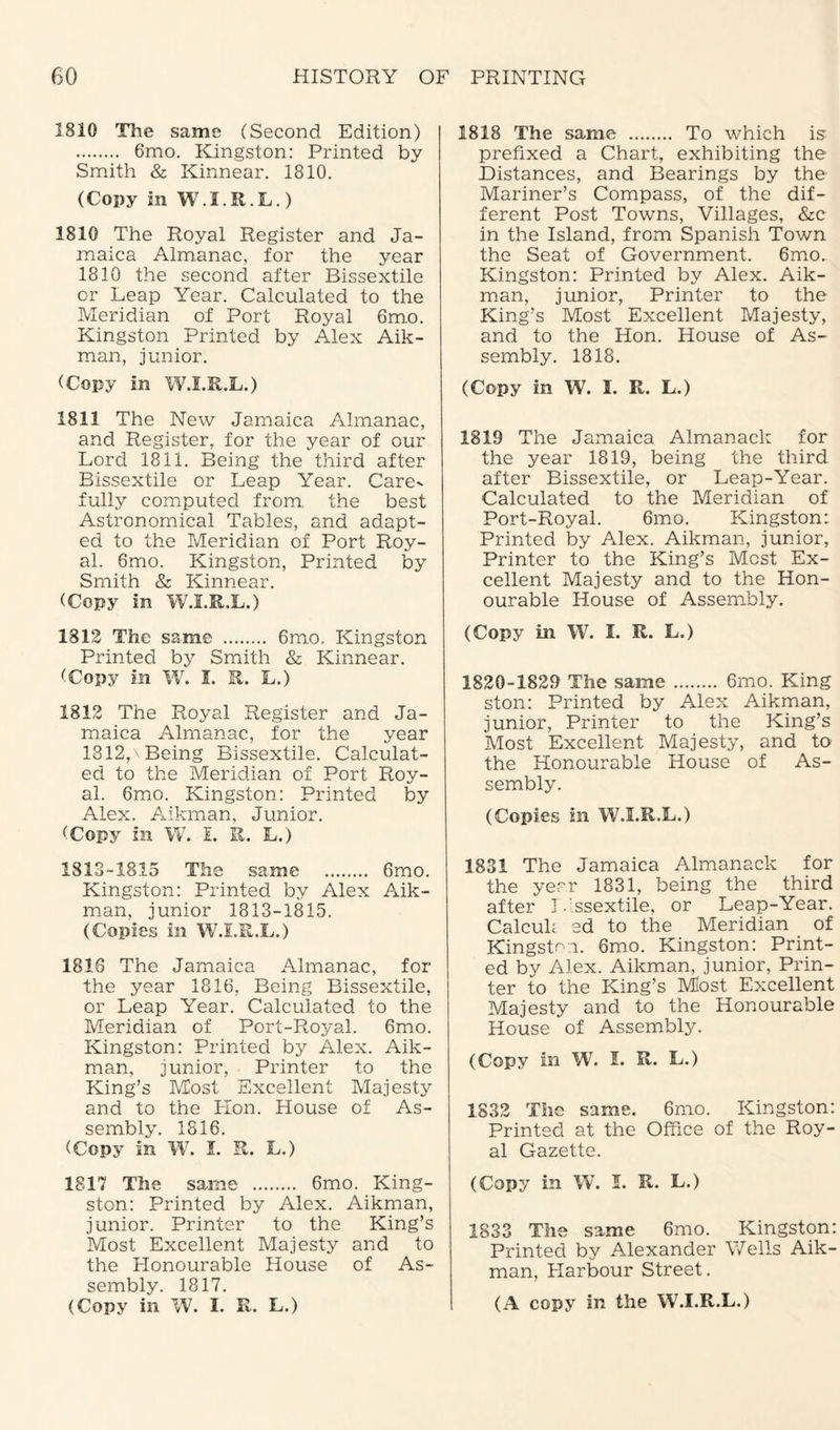 2810 The same (Second Edition) . 6mo. Kingston: Printed by Smith & Kinnear. 1810. (Copy in W.I.R.L.) 1810 The Royal Register and Ja¬ maica Almanac, for the year 1810 the second after Bissextile or Leap Year. Calculated to the Meridian of Port Royal 6mo. Kingston Printed by Alex Aik- man, junior. (Copy in W.I.R.L.) 1811 The New Jamaica Almanac, and Register, for the year of our Lord 1811. Being the third after Bissextile or Leap Year. Care¬ fully computed from, the best Astronomical Tables, and adapt¬ ed to the Meridian of Port Roy¬ al. 6mo. Kingston, Printed by Smith & Kinnear. (Copy in W.I.R.L.) 1812 The same . 6mo. Kingston Printed by Smith & Kinnear. (Copy in W. I. R. L.) 1812 The Royal Register and Ja¬ maica Almanac, for the year 1812,\ Being Bissextile. Calculat¬ ed to the Meridian of Port Roy¬ al. 6mo. Kingston: Printed by Alex. Aikman, Junior. (Copy in W. I. R. L.) 1813-1815 The same . 6mo. Kingston: Printed by Alex Aik¬ man, junior 1813-1815. (Copies in W.I.R.L.) 1816 The Jamaica Almanac, for the year 1816, Being Bissextile, or Leap Year. Calculated to the Meridian of Port-Royal. 6mo. Kingston: Printed by Alex. Aik¬ man, junior, Printer to the King’s Most Excellent Majesty and to the Lion. House of As¬ sembly. 1816. (Copy in W7. I. R. L.) 1817 The same . 6mo. King¬ ston: Printed by Alex. Aikman, junior. Printer to the King’s Most Excellent Majesty and to the Honourable House of As¬ sembly. 1817. 1818 The same . To which is prefixed a Chart, exhibiting the Distances, and Bearings by the Mariner’s Compass, of the dif¬ ferent Post Towns, Villages, &c in the Island, from Spanish Town the Seat of Government. 6mo. Kingston: Printed by Alex. Aik¬ man, junior, Printer to the King’s Most Excellent Majesty, and to the Hon. House of As¬ sembly. 1818. (Copy in W. I. R. L.) 1818 The Jamaica Almanack for the year 1819, being the third after Bissextile, or Leap-Year. Calculated to the Meridian of Port-Royal. 6mo. Kingston: Printed by Alex. Aikman, junior, Printer to the King’s Most Ex¬ cellent Majesty and to the Hon¬ ourable House of Assembly. (Copy in W. I. R. L.) 1820-1829 The same. 6mo. King ston: Printed by Alex Aikman, junior, Printer to the King’s Most Excellent Majesty, and to the Honourable House of As¬ sembly. (Copies in W.I.R.L.) 1831 The Jamaica Almanack for the year 1831, being the third after Bissextile, or Leap-Year. Calculi' ed to the Meridian of Kingston. 6mo. Kingston: Print¬ ed by Alex. Aikman, junior, Prin¬ ter to the King’s Most Excellent Majesty and to the Honourable House of Assembly. (Copy in W. I. R. L.) 1832 The same. 6mo. Kingston: Printed at the Office of the Roy¬ al Gazette. (Copy in W. I. R. L.) 1833 The same 6mo. Kingston: Printed by Alexander Wells Aik¬ man, Harbour Street.