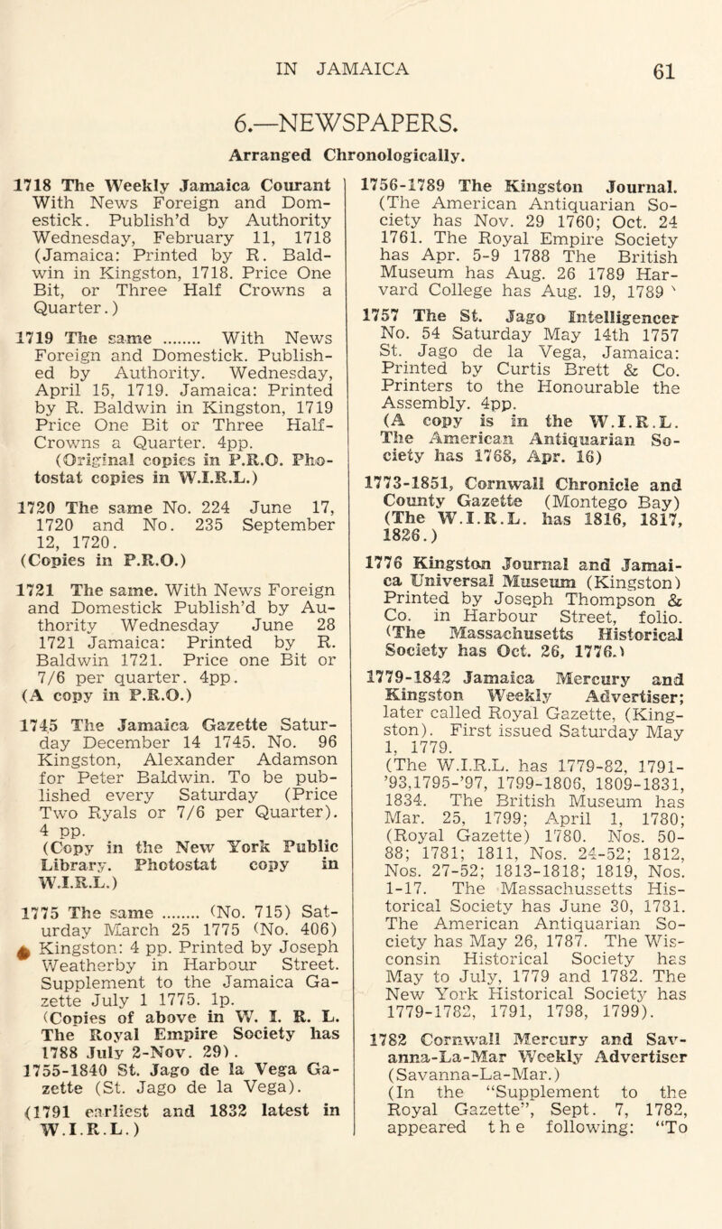 6.—NEWSPAPERS. Arranged Chronologically. 1718 The Weekly Jamaica C our ant With News Foreign and Dom- estick. Publish’d by Authority Wednesday, February 11, 1718 (Jamaica: Printed by R. Bald¬ win in Kingston, 1718. Price One Bit, or Three Half Crowns a Quarter.) 1719 The same . With News Foreign and Domestick. Publish¬ ed by Authority. Wednesday, April 15, 1719. Jamaica: Printed by R. Baldwin in Kingston, 1719 Price One Bit or Three Half- Crowns a Quarter. 4pp. (Original copies in P.R.O. Pho¬ tostat copies in W.I.R.L.) 1720 The same No. 224 June 17, 1720 and No. 235 September 12, 1720. (Copies in P.R.O.) 1721 The same. With News Foreign and Domestick Publish’d by Au¬ thority Wednesday June 28 1721 Jamaica: Printed by R. Baldwin 1721. Price one Bit or 7/6 per quarter. 4pp. (A copy in P.R.O.) 174,5 The Jamaica Gazette Satur¬ day December 14 1745. No. 96 Kingston, Alexander Adamson for Peter Baldwin. To be pub¬ lished every Saturday (Price Two Ryals or 7/6 per Quarter). 4 pp. (Copy in the New York Public Library. Photostat copy in W.I.R.L.) 1775 The same . (No. 715) Sat¬ urday March 25 1775 (No. 406) £ Kingston: 4 pp. Printed by Joseph Weatherby in Harbour Street. Supplement to the Jamaica Ga¬ zette July 1 1775. Ip. (Copies of above in W. I. R. L. The Royal Empire Society has 1788 July 2-Nov. 29) . 1755-1840 St. Jago de la Vega Ga¬ zette (St. Jago de la Vega). <1791 earliest and 1832 latest in W.I.R.L.) 1756-1789 The Kingston Journal. (The American Antiquarian So¬ ciety has Nov. 29 1760; Oct. 24 1761. The Royal Empire Society has Apr. 5-9 1788 The British Museum has Aug. 26 1789 Har¬ vard College has Aug. 19, 1789 N 1757 The St. Jago Intelligencer No. 54 Saturday May 14th 1757 St. Jago de la Vega, Jamaica: Printed by Curtis Brett & Co. Printers to the Honourable the Assembly. 4pp. (A copy is In the W.I.R.L. The American Antiquarian So¬ ciety lias 1768, Apr. 18) 1773-1851, Cornwall Chronicle and County Gazette (Montego Bay) (The W.I.R.L. has 1816, 1817, 1826.) 1776 Kingston Journal and Jamai¬ ca Universal Museum (Kingston) Printed by Joseph Thompson & Co. in Harbour Street, folio. (The Massachusetts Historical Society has Oct. 26, 1776.) 1779-1842 Jamaica Mercury and Kingston Weekly Advertiser; later called Royal Gazette, (King¬ ston). First issued Saturday May 1, 1779. (The W.I.R.L. has 1779-82, 1791- ’93,1795-’97, 1799-1806, 1809-1831, 1834. The British Museum has Mar. 25, 1799; April 1, 1780; (Royal Gazette) 1780. Nos. 50- 88; 1781; 1811, Nos. 24-52; 1812, Nos. 27-52; 1813-1818; 1819, Nos. 1-17. The Massachussetts His¬ torical Society has June 30, 1731. The American Antiquarian So¬ ciety has May 26, 1787. The Wis¬ consin Historical Society has May to July, 1779 and 1782. The New York Historical Society has 1779-1782, 1791, 1798, 1799). 1782 Cornwall Mercury and Sav¬ anna-La-Mar Weekly Advertiser (Savanna-La-Mar.) (In the “Supplement to the Royal Gazette”, Sept. 7, 1782, appeared the following: “To