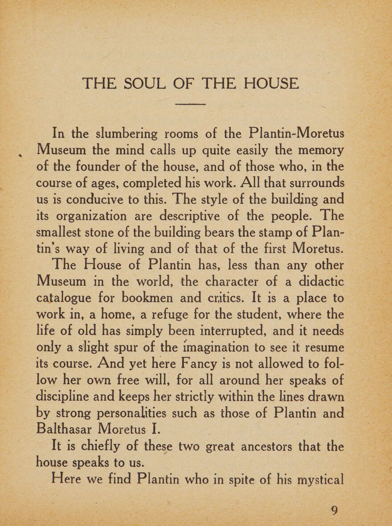 In the slumbering rooms of the Plantin-Moretus 4 Museum the mind calls up quite easily the memory of the founder of the house, and of those who, in the course of ages, completed his work. All that surrounds us is conducive to this. The style of the building and its organization are descriptive of the people. The smallest stone of the building bears the stamp of Plan- tin’s way of living and of that of the first Moretus. The House of Plantin has, less than any other Museum in the world, the character of a didactic catalogue for bookmen and critics. It is a place to work in, a home, a refuge for the student, where the life of old has simply been interrupted, and it needs only a slight spur of the imagination to see it resume its course. And yet here Fancy is not allowed to fol¬ low her own free will, for all around her speaks of discipline and keeps her strictly within the lines drawn by strong personalities such as those of Plantin and Balthasar Moretus I. It is chiefly of these two great ancestors that the house speaks to us. Here we find Plantin who in spite of his mystical