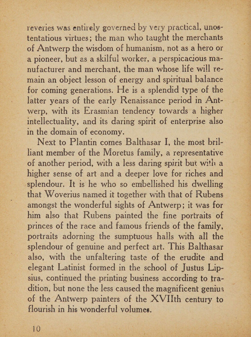 reveries was entirely governed by very practical, unos¬ tentatious virtues; the man who taught the merchants of Antwerp the wisdom of humanism, not as a hero or a pioneer, but as a skilful worker, a perspicacious ma¬ nufacturer and merchant, the man whose life will re¬ main an object lesson of energy and spiritual balance for coming generations. He is a splendid type of the latter years of the earfy Renaissance period in Ant¬ werp, with its Erasmian tendency towards a higher intellectuality, and its daring spirit of enterprise also in the domain of economy. Next to Plantin comes Balthasar I, the most bril¬ liant member of the Moretus family, a representative of another period, with a less daring spirit but with a higher sense of art and a deeper love for riches and splendour. It is he who so embellished his dwelling that Woverius named it together with that of Rubens amongst the wonderful sights of Antwerp; it was for him also that Rubens painted the fine portraits of princes of the race and famous friends of the family, portraits adorning the sumptuous halls with all the splendour of genuine and perfect art. This Balthasar also, with the unfaltering taste of the erudite and elegant Latinist formed in the school of Justus Lip- sius, continued the printing business according to tra¬ dition, but none the less caused the magnificent genius of the Antwerp painters of the XVHth century to flourish in his wonderful volumes.