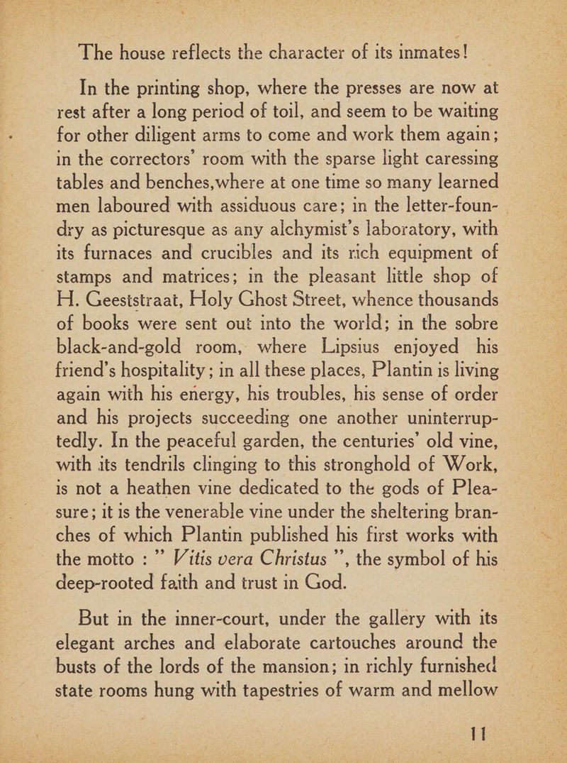 The house reflects the character of its inmates! In the printing shop, where the presses are now at rest after a long period of toil, and seem to be waiting for other diligent arms to come and work them again; in the correctors’ room with the sparse light caressing tables and benches,where at one time so many learned men laboured with assiduous care; in the letter-foun¬ dry as picturesque as any alchymist’s laboratory, with its furnaces and crucibles and its rich equipment of stamps and matrices; in the pleasant little shop of H. Geeststraat, Holy Ghost Street, whence thousands of books were sent out into the world; in the sobre black-and-gold room, where Lipsius enjoyed his friend’s hospitality; in all these places, Plantin is living again with his energy, his troubles, his sense of order and his projects succeeding one another uninterrup¬ tedly. In the peaceful garden, the centuries’ old vine, with its tendrils clinging to this stronghold of Work, is not a heathen vine dedicated to the gods of Plea¬ sure ; it is the venerable vine under the sheltering bran¬ ches of which Plantin published his first works with the motto : ” Vitis vera Christus ”, the symbol of his deep-rooted faith and trust in God. But in the inner-court, under the gallery with its elegant arches and elaborate cartouches around the busts of the lords of the mansion; in richly furnished state rooms hung with tapestries of warm and mellow