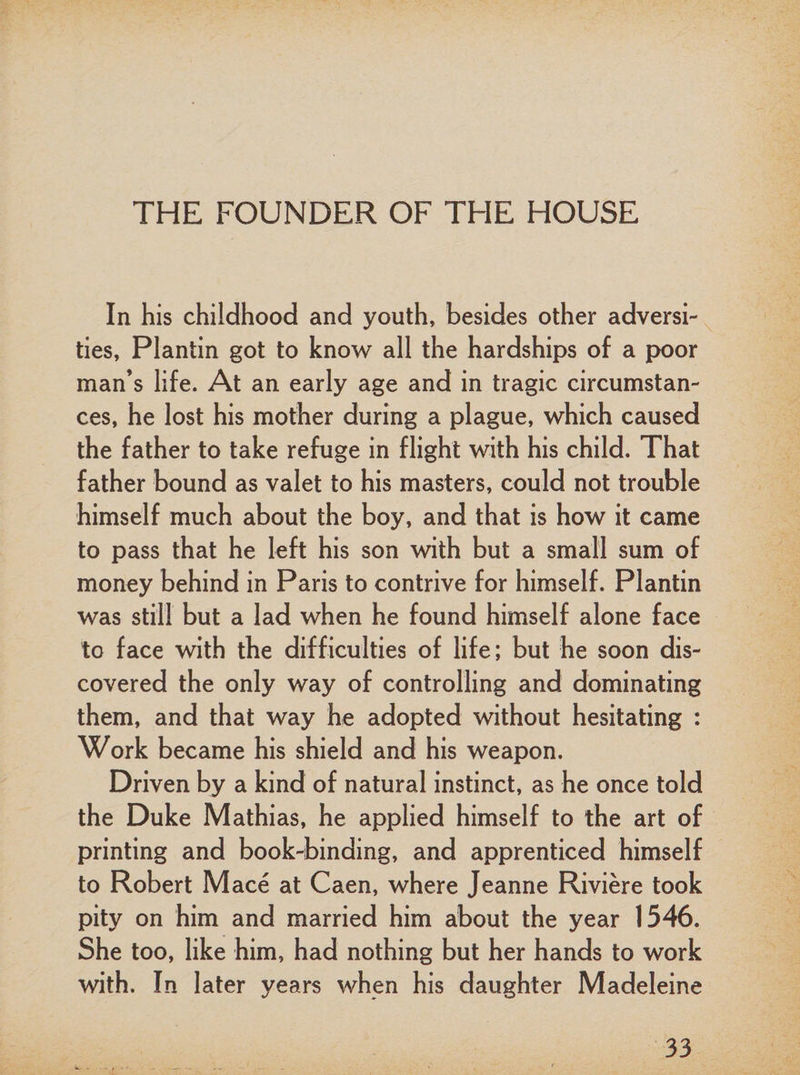 THE FOUNDER OF THE HOUSE In his childhood and youth, besides other adversi¬ ties, Plantin got to know all the hardships of a poor man’s life. At an early age and in tragic circumstan¬ ces, he lost his mother during a plague, which caused the father to take refuge in flight with his child. That father bound as valet to his masters, could not trouble himself much about the boy, and that is how it came to pass that he left his son with but a small sum of money behind in Paris to contrive for himself. Plantin was still but a lad when he found himself alone face to face with the difficulties of life; but he soon dis¬ covered the only way of controlling and dominating them, and that way he adopted without hesitating : Work became his shield and his weapon. Driven by a kind of natural instinct, as he once told the Duke Mathias, he applied himself to the art of printing and book-binding, and apprenticed himself to Robert Mace at Caen, where Jeanne Riviere took pity on him and married him about the year 1546. She too, like him, had nothing but her hands to work with. In later years when his daughter Madeleine