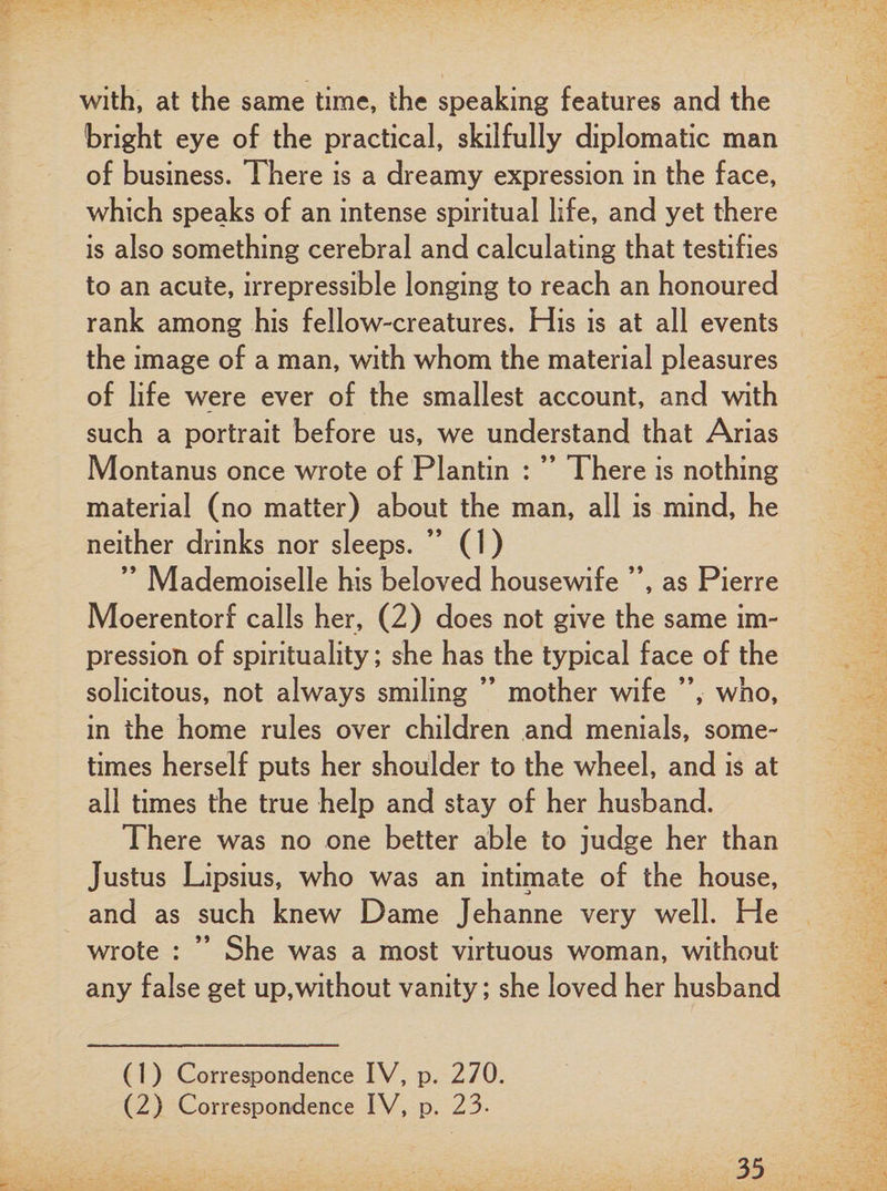 with, at the same time, the speaking features and the bright eye of the practical, skilfully diplomatic man of business. There is a dreamy expression in the face, which speaks of an intense spiritual life, and yet there is also something cerebral and calculating that testifies to an acute, irrepressible longing to reach an honoured rank among his fellow-creatures. His is at all events the image of a man, with whom the material pleasures of life were ever of the smallest account, and with such a portrait before us, we understand that Arias Montanus once wrote of Plantin : ” There is nothing material (no matter) about the man, all is mind, he neither drinks nor sleeps. (1) ” Mademoiselle his beloved housewife ”, as Pierre Moerentorf calls her, (2) does not give the same im¬ pression of spirituality; she has the typical face of the solicitous, not always smiling ” mother wife ”, who, in the home rules over children and menials, some¬ times herself puts her shoulder to the wheel, and is at all times the true help and stay of her husband. There was no one better able to judge her than Justus Lipsius, who was an intimate of the house, and as such knew Dame Jehanne very well. He wrote : ” She was a most virtuous woman, without any false get up,without vanity; she loved her husband (1) Correspondence IV, p. 270. (2) Correspondence IV, p. 23-