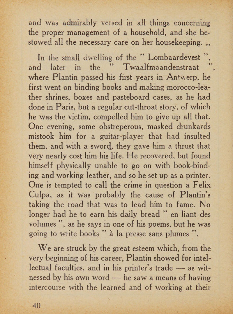 and was admirably versed in all things concerning the proper management of a household, and she be¬ stowed all the necessary care on her housekeeping. ,, In the small dwelling of the ” Lombaardevest ”, and later in the ” Twaalfmaandenstraat where Plantin passed his first years in Antwerp, he first went on binding books and making morocco-lea¬ ther shrines, boxes and pasteboard cases, as he had done in Paris, but a regular cut-throat story, of which he was the victim, compelled him to give up all that. One evening, some obstreperous, masked drunkards mistook him for a guitar-player that had insulted them, and with a sword, they gave him a thrust that very nearly cost him his life. He recovered, but found himself physically unable to go on with book-bind¬ ing and working leather, and so he set up as a printer. One is tempted to call the crime in question a Felix Culpa, as it was probably the cause of Plantin’s taking the road that was to lead him to fame. No longer had he to earn his daily bread ” en liant des volumes ”, as he says in one of his poems, but he was going to write books ” a la presse sans plumes ”. We are struck by the great esteem which, from the very beginning of his career, Plantin showed for intel¬ lectual faculties, and in his printer’s trade — as wit¬ nessed by his own word — he saw a means of having intercourse with the learned and of working at their