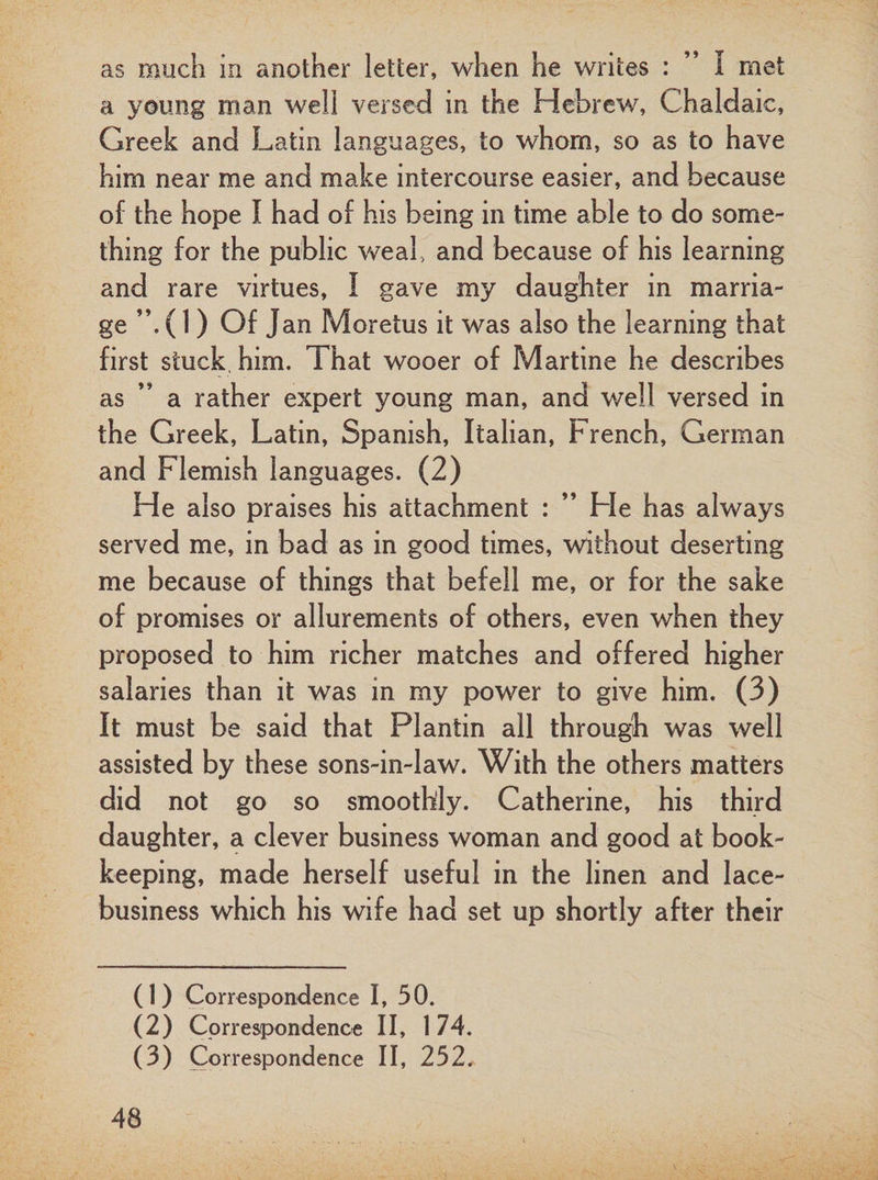 as much in another letter, when he writes : ” I met a young man well versed in the Hebrew, Chaldaic, Greek and Latin languages, to whom, so as to have him near me and make intercourse easier, and because of the hope I had of his being in time able to do some¬ thing for the public weal, and because of his learning and rare virtues, I gave my daughter in marria¬ ge ”, (1) Of Jan Moretus it was also the learning that first stuck him. That wooer of Martine he describes as ” a rather expert young man, and well versed in the Greek, Latin, Spanish, Italian, French, German and Flemish languages. (2) He also praises his attachment : ” Fie has always served me, in bad as in good times, without deserting me because of things that befell me, or for the sake of promises or allurements of others, even when they proposed to him richer matches and offered higher salaries than it was in my power to give him. (3) It must be said that Plantin all through was well assisted by these sons-in-law. With the others matters did not go so smoothly. Catherine, his third daughter, a clever business woman and good at book¬ keeping, made herself useful in the linen and lace- business which his wife had set up shortly after their (1) Correspondence I, 50. (2) Correspondence II, 174. (3) Correspondence II, 252.