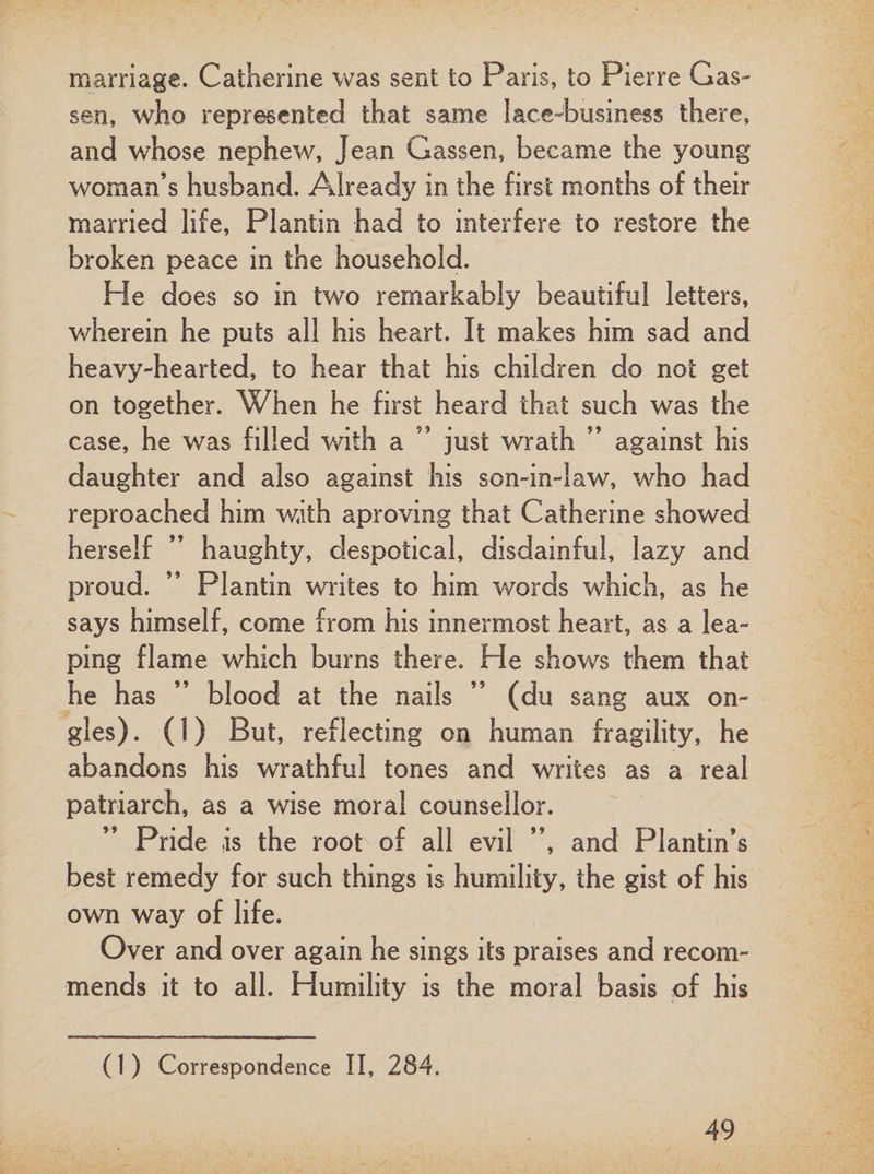 marriage. Catherine was sent to Pans, to Pierre Gas- sen, who represented that same lace-business there, and whose nephew, Jean Gassen, became the young woman’s husband. Already in the first months of their married life, Plantin had to interfere to restore the broken peace in the household. He does so in two remarkably beautiful letters, wherein he puts all his heart. It makes him sad and heavy-hearted, to hear that his children do not get on together. When he first heard that such was the case, he was filled with a 95 just wrath ” against his daughter and also against his son-in-law, who had reproached him with aproving that Catherine showed herself ” haughty, despotical, disdainful, lazy and proud. ” Plantin writes to him words which, as he says himself, come from his innermost heart, as a lea¬ ping flame which burns there. He shows them that he has ” blood at the nails ” (du sang aux on- gles). (!) But, reflecting on human fragility, he abandons his wrathful tones and writes as a real patriarch, as a wise moral counsellor. Pride is the root of all evil ”, and Plantin’s best remedy for such things is humility, the gist of his own way of life. Over and over again he sings its praises and recom¬ mends it to all. Humility is the moral basis of his (1 ) Correspondence II, 284.