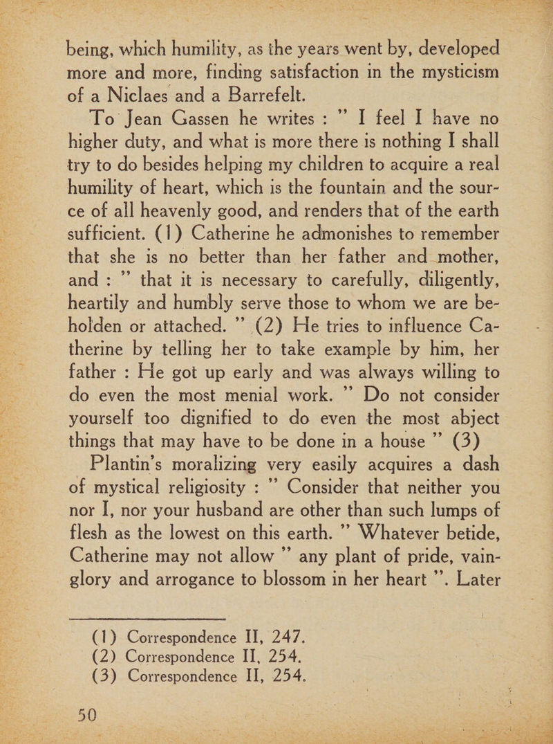 being, which humility, as the years went by, developed more and more, finding satisfaction in the mysticism of a Niclaes and a Barrefelt. To Jean Gassen he writes : ” I feel I have no higher duty, and what is more there is nothing I shall try to do besides helping my children to acquire a real humility of heart, which is the fountain and the sour¬ ce of all heavenly good, and renders that of the earth sufficient. (1) Catherine he admonishes to remember that she is no better than her father and-.mother, and : ” that it is necessary to carefully, diligently, heartily and humbly serve those to whom we are be¬ holden or attached. ” (2) He tries to influence Ca¬ therine by telling her to take example by him, her father : He got up early and was always willing to do even the most menial work. ” Do not consider yourself too dignified to do even the most abject things that may have to be done in a house ” (3) Plantin’s moralizing very easily acquires a dash of mystical religiosity : ” Consider that neither you nor I, nor your husband are other than such lumps of flesh as the lowest on this earth. ” Whatever betide, Catherine may not allow ” any plant of pride, vain¬ glory and arrogance to blossom in her heart ”. Later (1) Correspondence II, 247. (2) Correspondence II, 254.