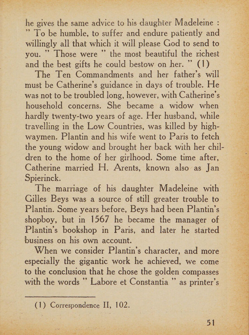he gives the same advice to his daughter Madeleine : To be humble, to suffer and endure patiently and willingly all that which it will please God to send to you. ” Those were ” the most beautiful the richest and the best gifts he could bestow on her. ” (1) The Ten Commandments and her father’s will must be Catherine’s guidance in days of trouble. He was not to be troubled long, however, with Catherine’s household concerns. She became a widow when hardly twenty-two years of age. Her husband, while travelling in the Low Countries, was killed by high¬ waymen. Plantin and his wife went to Paris to fetch the young widow and brought her back with her chil¬ dren to the home of her girlhood. Some time after, Catherine married H. Arents, known also as Jan Spierinck. The marriage of his daughter Madeleine with Gilles Beys was a source of still greater trouble to Plantin. Some years before, Beys had been Plantin’s shopboy, but in 1567 he became the manager of Plantin’s bookshop in Paris, and later he started business on his own account. When we consider Plantin’s character, and more especially the gigantic work he achieved, we come to the conclusion that he chose the golden compasses with the words ” Lahore et Constantia ” as printer’s (1) Correspondence II, 102.