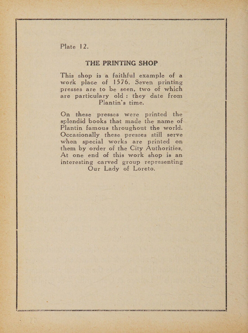 Plate 1 2. THE PRINTING SHOP This shop is a faithful example of a worik place of 15 76. Seven printing presses are to he seen, two of which are particulary old : they date from Plantin’s time. On these presses were printed the splendid hooks that made the name of Plantin famous throughout the world. Occasionally these presses still serve when special works are printed on them by order of the City Authorities. At one end of tillis work shop is an interesting carved group representing Our Lady of Loreto.