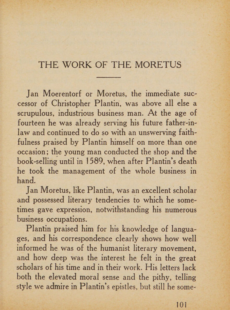 THE WORK OF THE MORETUS Jan Moerentorf or Moretus, the immediate suc¬ cessor of Christopher Plantin, was above all else a scrupulous, industrious business man. At the age of fourteen he was already serving his future father-in- law and continued to do so with an unswerving faith¬ fulness praised by Plantin himself on more than one occasion; the young man conducted the shop and the book-selling until in 1589, when after Plantin’s death he took the management of the whole business in hand. Jan Moretus, like Plantin, was an excellent scholar and possessed literary tendencies to which he some¬ times gave expression, notwithstanding his numerous business occupations. Plantin praised him for his knowledge of langua¬ ges, and his correspondence clearly shows how well informed he was of the humanist literary movement, and how deep was the interest he felt in the great scholars of his time and in their work. His letters lack both the elevated moral sense and the pithy, telling style we admire in Plantin’s epistles, but still he some-