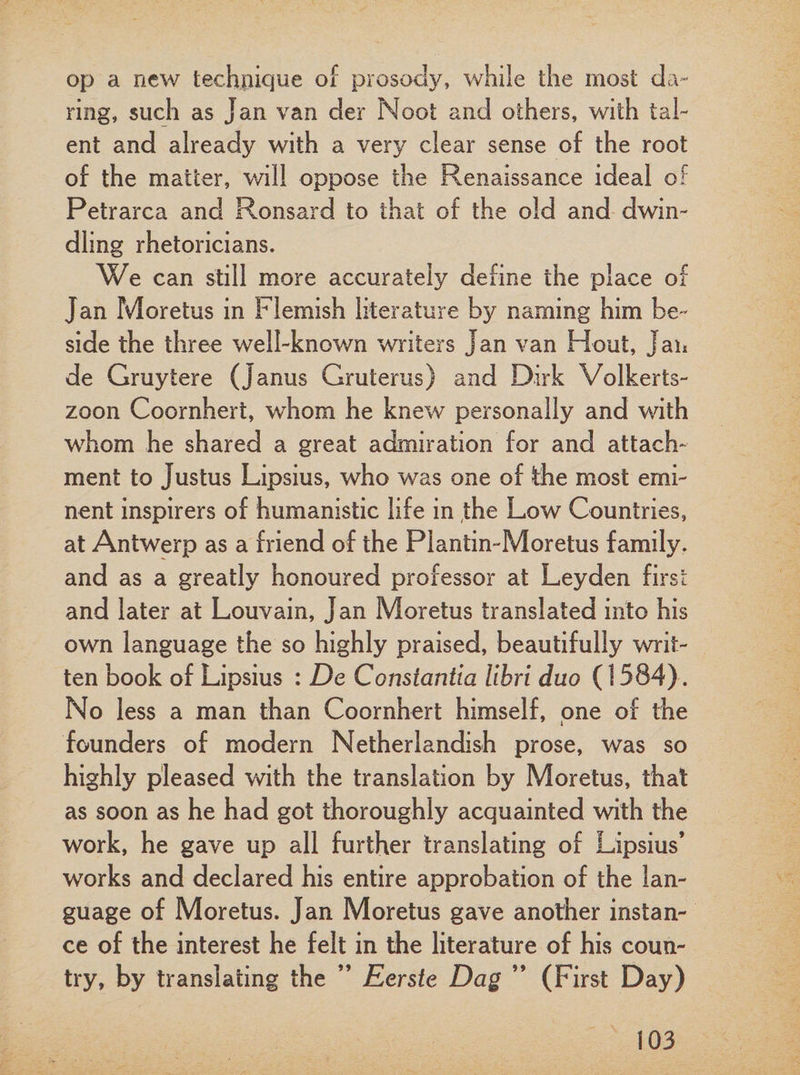 op a new technique of prosody, while the most da¬ ring, such as Jan van der Noot and others, with tal¬ ent and already with a very clear sense of the root of the matter, will oppose the Renaissance ideal of Petrarca and Ron sard to that of the old and dwin¬ dling rhetoricians. We can still more accurately define the place of Jan Moretus in Flemish literature b}^ naming him be¬ side the three well-known writers Jan van Hout, Jan de Gruytere (Janus Gruterus) and Dirk Volkerts- zoon Coornhert, whom he knew personally and with whom he shared a great admiration for and attach¬ ment to Justus Lipsius, who was one of the most emi¬ nent inspirers of humanistic life in the Low Countries, at Antwerp as a friend of the Plantin-Moretus family, and as a greatly honoured professor at Leyden first and later at Louvain, Jan Moretus translated into his own language the so highly praised, beautifully writ¬ ten book of Lipsius : De Constantin libri duo (\ 584). No less a man than Coornhert himself, one of the 7 i founders of modern Netherlandish prose, was so highly pleased with the translation by Moretus, that as soon as he had got thoroughly acquainted with the work, he gave up all further translating of Lipsius’ works and declared his entire approbation of the lan¬ guage of Moretus. Jan Moretus gave another instan¬ ce of the interest he felt in the literature of his coun¬ try, by translating the ” Eerste Dag ” (First Day)
