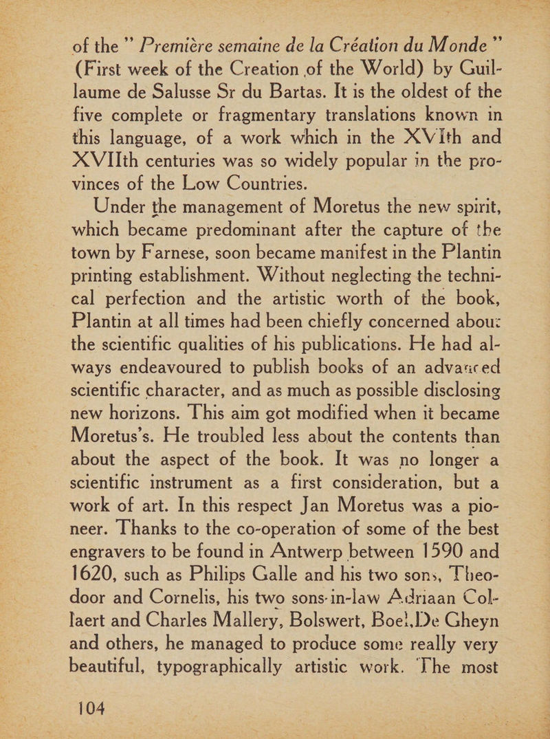 of the ” Premiere semaine de la Creation du Monde ” (First week of the Creation ,of the World) by Guil¬ laume de Salusse Sr du Bartas. It is the oldest of the five complete or fragmentary translations known in this language, of a work which in the XVIth and XVIIth centuries was so widely popular in the pro¬ vinces of the Low Countries. Under the management of Moretus the new spirit, which became predominant after the capture of the town by Farnese, soon became manifest in the Plantin printing establishment. Without neglecting the techni¬ cal perfection and the artistic worth of the book, Plantin at all times had been chiefly concerned abou: the scientific qualities of his publications. He had al¬ ways endeavoured to publish books of an advanced scientific character, and as much as possible disclosing new horizons. This aim got modified when it became Moretus’s. He troubled less about the contents than about the aspect of the book. It was no longer a scientific instrument as a first consideration, but a work of art. In this respect Jan Moretus was a pio¬ neer. Thanks to the co-operation of some of the best engravers to be found in Antwerp between 1590 and 1620, such as Philips Galle and his two son&gt;, Theo- door and Cornelis, his two sons* in-law Adriaan Col- Iaert and Charles Mallery, Bolswert, BoehDe Gheyn and others, he managed to produce some really very beautiful, typographically artistic work. The most