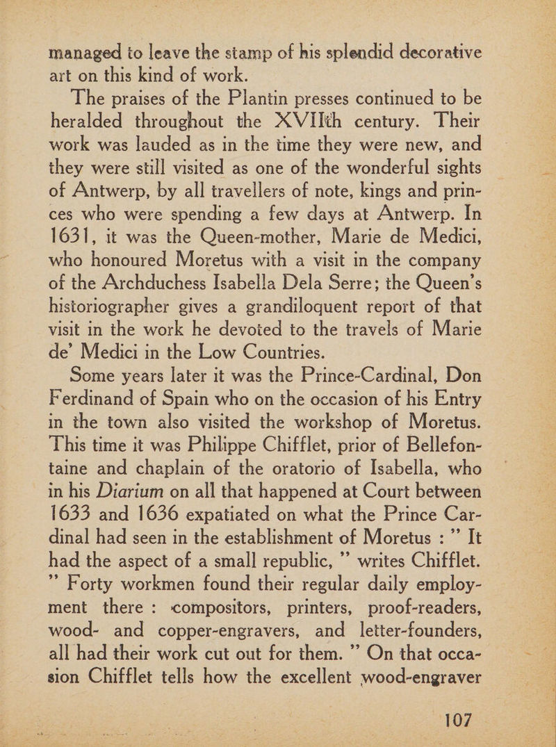 managed to leave the stamp of kis splendid decorative art on this kind of work. The praises of the Plantin presses continued to be heralded throughout the XVIMi century. Their work was lauded as in the time they were new, and they were still visited as one of the wonderful sights of Antwerp, by all travellers of note, kings and prin¬ ces who were spending a few days at Antwerp. In 1631, it was the Queen-mother, Marie de Medici, who honoured Moretus with a visit in the company of the Archduchess Isabella Dela Serre; the Queen’s historiographer gives a grandiloquent report of that visit in the work he devoted to the travels of Marie de’ Medici in the Low Countries. Some years later it was the Prince-Cardinal, Don Ferdinand of Spain who on the occasion of his Entry in the town also visited the workshop of Moretus. This time it was Philippe Chifflet, prior of Bellefon- taine and chaplain of the oratorio of Isabella, who in his Diarium on all that happened at Court between 1633 and 1636 expatiated on what the Prince Car¬ dinal had seen in the establishment of Moretus : ” It had the aspect of a small republic, ” writes Chifflet. Forty workmen found their regular daily employ¬ ment there : compositors, printers, proof-readers, wood- and copper-engravers, and letter-founders, all had their work cut out for them. ” On that occa¬ sion Chifflet tells how the excellent .wood-engraver