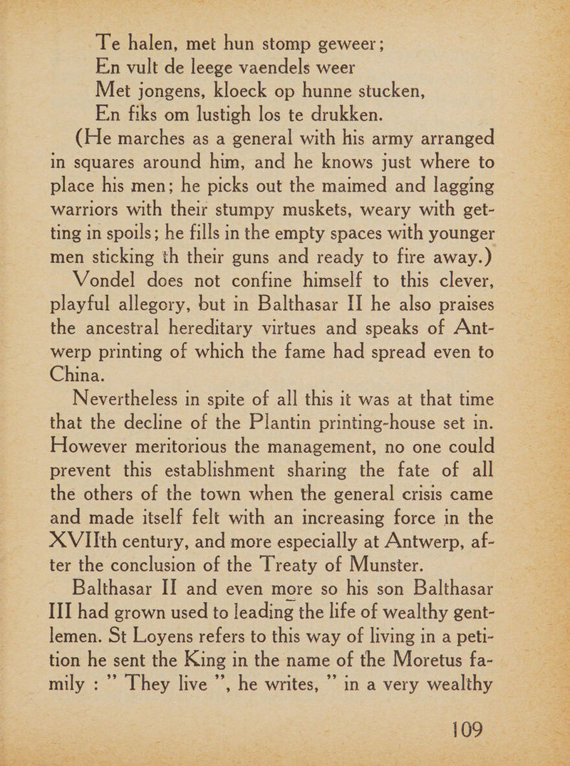 Te halen, met hun stomp geweer; En vult de leege vaendels weer Met jongens, kloeck op hunne stucken, En fiks om lustigh los te drukken. (He marches as a general with his army arranged in squares around him, and he knows just where to place his men; he picks out the maimed and lagging warriors with their stumpy muskets, weary with get¬ ting in spoils; he fills in the empty spaces with younger men sticking th their guns and ready to fire away.) Vondel does not confine himself to this clever, playful allegory, but in Balthasar II he also praises the ancestral hereditary virtues and speaks of Ant¬ werp printing of which the fame had spread even to China. Nevertheless in spite of all this it was at that time that the decline of the Plantin printing-house set in. However meritorious the management, no one could prevent this establishment sharing the fate of all the others of the town when the general crisis came and made itself felt with an increasing force in the XVIIth century, and more especially at Antwerp, af¬ ter the conclusion of the Treaty of Munster. Balthasar II and even more so his son Balthasar III had grown used to leading the life of wealthy gent¬ lemen. St Loyens refers to this way of living in a peti¬ tion he sent the King in the name of the Moretus fa¬ mily : ” They live ”, he writes, ” in a very wealthy