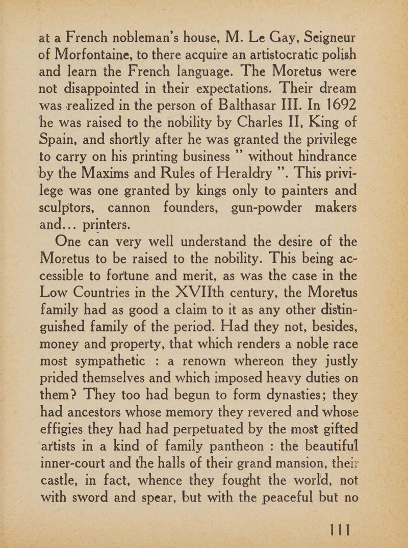at a French nobleman’s house, M. Le Gay, Seigneur of Morfontaine, to there acquire an artistocratic polish and learn the French language. The Moretus were not disappointed in their expectations. Their dream was realized in the person of Balthasar III. In 1692 he was raised to the nobility by Charles II, King of Spain, and shortly after he was granted the privilege to carry on his printing business ” without hindrance by the Maxims and Rules of Heraldry ”. This privi¬ lege was one granted by kings only to painters and sculptors, cannon founders, gun-powder makers and... printers. One can very well understand the desire of the Moretus to be raised to the nobility. This being ac¬ cessible to fortune and merit, as was the case in the Low Countries in the XVIIth century, the Moretus family had as good a claim to it as any other distin¬ guished family of the period. Had they not, besides, money and property, that which renders a noble race most sympathetic : a renown whereon they justly prided themselves and which imposed heavy duties on them? They too had begun to form dynasties; they had ancestors whose memory they revered and whose effigies they had had perpetuated by the most gifted artists in a kind of family pantheon : the beautiful inner-court and the halls of their grand mansion, their castle, in fact, whence they fought the world, not with sword and spear, but with the peaceful but no