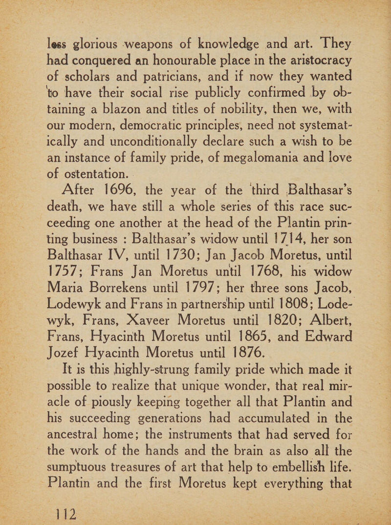 less glorious weapons of knowledge and art. They had conquered an honourable place in the aristocracy of scholars and patricians, and if now they wanted 'to have their social rise publicly confirmed by ob¬ taining a blazon and titles of nobility, then we, with our modern, democratic principles, need not systemat¬ ically and unconditionally declare such a wish to be an instance of family pride, of megalomania and love of ostentation. After 1696, the year of the third Balthasar’s death, we have still a whole series of this race suc¬ ceeding one another at the head of the Plantin prin¬ ting business : Balthasar’s widow until 1 714, her son Balthasar IV, until 1730; Jan Jacob Moretus, until 1757; Frans Jan Moretus until 1768, his widow Maria Borrekens until 1797; her three sons Jacob, Lodewyk and Frans in partnership until 1808; Lode- wyk, Frans, Xaveer Moretus until 1820; Albert, Frans, Hyacinth Moretus until 1865, and Edward Jozef Hyacinth Moretus until 1876. It is this highly-strung family pride which made it possible to realize that unique wonder, that real mir¬ acle of piously keeping together all that Plantin and his succeeding generations had accumulated in the ancestral home; the instruments that had served for the work of the hands and the brain as also all the sumptuous treasures of art that help to embellish life. Plantin and the first Moretus kept everything that