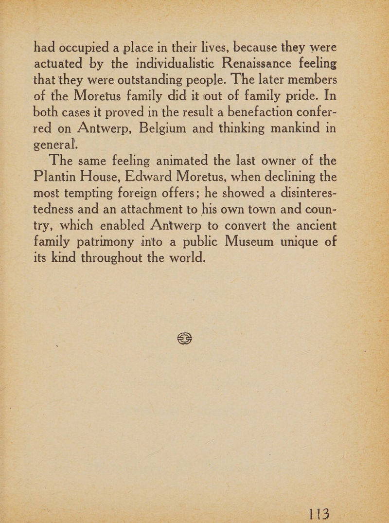 had occupied a place in their lives, because they were actuated by the individualistic Renaissance feeling that they were outstanding people. The later members of the Moretus family did it out of family pride. In both cases it proved in the result a benefaction confer¬ red on Antwerp, Belgium and thinking mankind in general. The same feeling animated the last owner of the Plantin House, Edward Moretus, when declining the most tempting foreign offers; he showed a disinteres¬ tedness and an attachment to his own town and coun¬ try, which enabled Antwerp to convert the ancient family patrimony into a public Museum unique of its kind throughout the world.