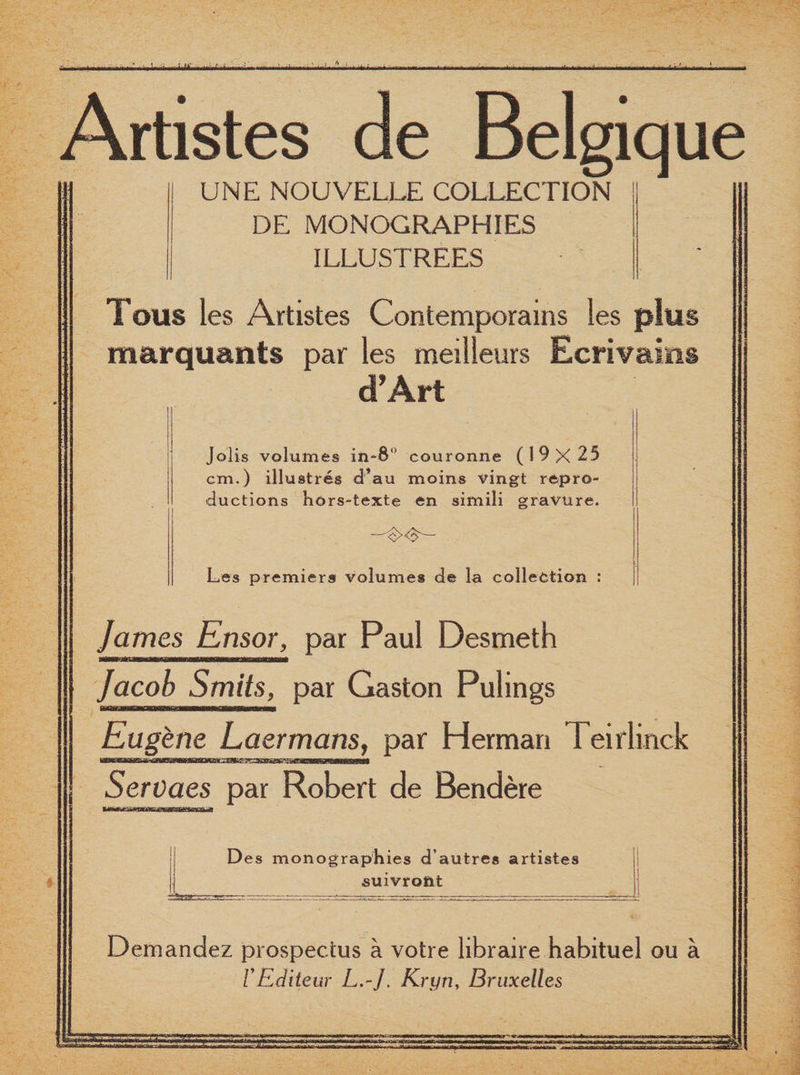 ; nr Artistes de Belgique UNE NOUVELLE COLLECTION DE MONOGRAPHIES ILLUSTREES Tous les Artistes Contemporains les plus m&amp;rquants par les meilleurs Ecrivaius dTArt Jolis volumes in-8 couronne (19x25 cm.) illustres d’au moins vingt repro¬ ductions hors-texte en simili gravure. Les premiers volumes de la collection : James Ensor, par Paul Desmeth Jacob Smits, par Gaston Pulings Eugene Laermans, par Herman Teirlinck Servaes par Robert de Bendere Des monographies d’autres artistes ■suivroftt Demandez prospectus a votre libraire habituel ou a V Editeur L.-J. Kryn, Bruxelles