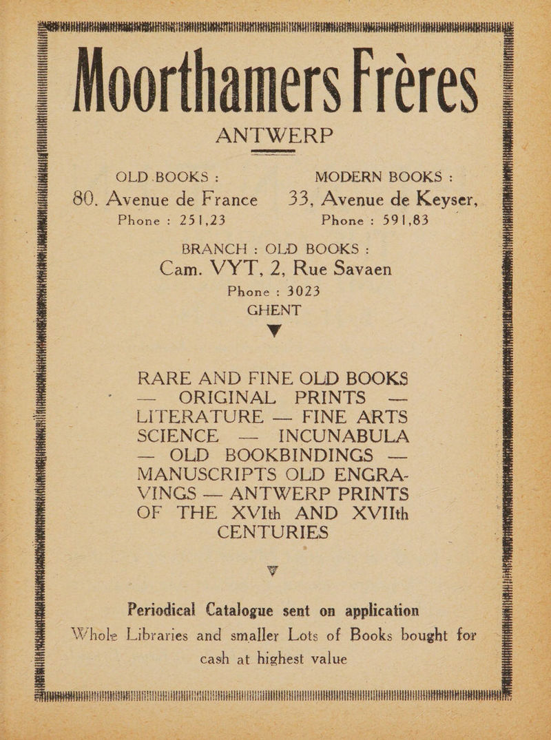 ANTWERP OLD BOOKS : MODERN BOOKS : 80. Avenue de France 33, Avenue de Keyser, Phone : 251,23 Phone : 591,83 BRANCH : OLD BOOKS : Cam. VYT, 2, Rue Savaen Phone : 3023 GHENT T RARE AND FINE OLD BOOKS — ORIGINAL PRINTS — LITERATURE — FINE ARTS SCIENCE — INCUNABULA — OLD BOOKBINDINGS — MANUSCRIPTS OLD ENGRA¬ VINGS — ANTWERP PRINTS OF THE XVIth AND XVIIth CENTURIES Periodical Catalogue sent on application Whole Libraries and smaller Lots of Books bought for H cash at highest value I ^IHWWWttitttltiilllKttttfliHtftllittltilHllHlillflHltillltifHttllihiniHlUftHHiHilHltHIHtHillttttHtilllHWUttltHItHiHttHtttttHIttt!