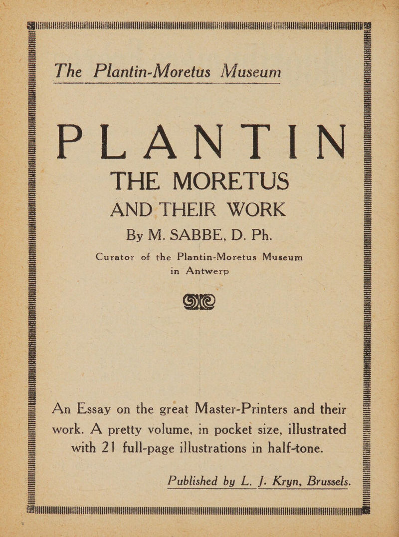iillHUMDIinilliM The Plantin-Moretas Museum PLANT1N THE MORETUS AND THEIR WORK By M. SABBE, D. Ph. Curator oi the Plantin-Moretus Museum in Antwerp An Essay on the great Master-Printers and their work. A pretty volume, in pocket size, illustrated with 21 full-page illustrations in half-tone. Published by L. J. Kryn, Brussels.