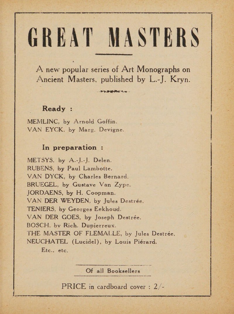 A new popular series of Art Monographs on Ancient Masters, published by L.-J. Kryn. Ready : MEMLINC. by Arnold Coffin. VAN EYCK, by Marg. Devigne. In preparation : METSYS. by A.-J.-J. Delen. RUBENS; by Paul Lambotte. VAN DYCK, by Charles Bernard. BRUEGEL, by Gustave Van Zype. JORDAENS, by H. Coopman. VAN DER WEYDEN, by Jules Destree. TENIERS, by Ge orges Eekhoud. VAN DER GOES, by Joseph Destree. BOSCH, bv Rich. Dupierreux. THE MASTER OF FLEMALLE, by Jules Destree. NEUCHATEL (Lucidel), by Louis Pierard. Etc., etc. Of all Booksellers PRICE in cardboard cover : 2/-
