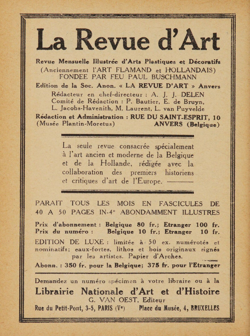 La Revue d’Art Revue Mensuelle IUustree d’Arts Plastiques et Decoratifs (Anciennement FART FLAM AND et HOLLANDAIS) FONDEE PAR FEU PAUL BUSCHMANN Edition de la Soc. Anon. « LA REVUE DfART » Anvers Redacteur en cheTdirecteur : A. J. J. DELEN Comile de Redaction : P. Bautier, E. de Bruyn, L. Jacobs-Havenith, M. Laurent, L. van Puyvelde Redaction et Administration : RUE DU SAINT-ESPRIT, 10 (Mu see Plantin-Moretus ) ANVERS (Belgique) La seule revue eonsacree speclalement a Part aneiert et moderne de la Belgique et de la HoIIartde, redigee avee la collaboration des premiers historiens et critiques cTart de PEurope.- PARA IT TOUS LES MOIS EN FASCICULES 40 A 50 PAGES IN-4° ABONDAMMENT ILLUSTRES Prix d’abonnement : Belgique SO £r.; Etranger 100 fr. Prix du numero : Belgique 10 fr.; Etranger 10 fr. EDITION DE LUXE : limitee a 50 ex. numerotes et nominates; eaux-fortes, Iithos et bois originaux signes par lea artistes. Papier d’Arches. Abonn. : 350 fr. pour la Belgique; 375 fr. pour PEtranger Deman’dez un numero specimen a votre libraire ou a la Librairie National© d’Art et d’Histoire G. VAN OEST, Editeur Rue du Petit-Pont, 3-5, PARIS (Ve) Place du Musee, 4, BRUXELLES 1 PP.