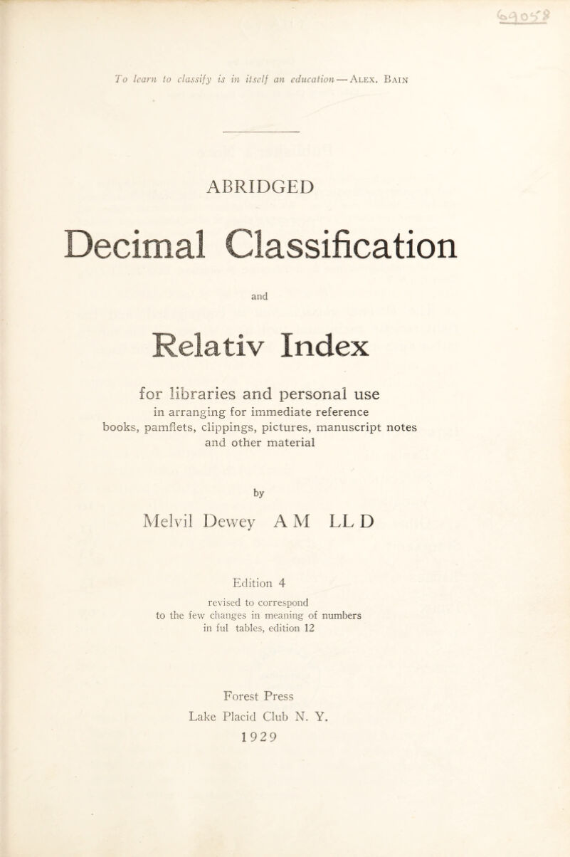 To learn to classify is in itself an education—'Alex. Bain ABRIDGED Decimal Classification and Relativ Index for libraries and personal use in arranging for immediate reference books, pamfiets, clippings, pictures, manuscript notes and other material by Melvil Dewey A M LL D Edition 4 revised to correspond to the few changes in meaning of numbers in ful tables, edition 12 Forest Press Lake Placid Club N. Y. 1929