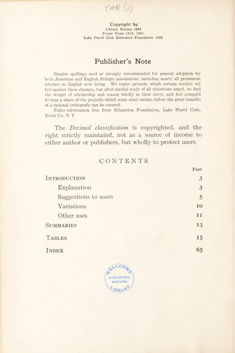 Copyright by Library Bureau 1894 Forest Press 1912, 1921 Lake Placid Club Education Foundation 1929 Publisher’s Note Simpler spellings used ar strongly recommended for general adoption by both American and English filologic associations, including nearly all prominent scholars in English now living. We regret prejudis which certain readers wil feel against these changes, but after careful study of all objections urged, we find the weight of scholarship and reason wholly in their favor, and feel compeld to bear a share of the prejudis which some must endure before the great benefits of a rational orthografy can be secured. Fuller information free from Education Foundation, Lake Placid Club, Essex Co. N Y The Decimal classification is copyrighted, and the right strictly maintaind, not as a source of income to either author or publishers, but wholly to protect users CONTENTS Page Introduction 3 Explanation 3 Suggestions to users 5 Variations IO Other uses ii Summaries 13 Tables 15 Index 65 4T > HISTORICAL MEDICAL We r A