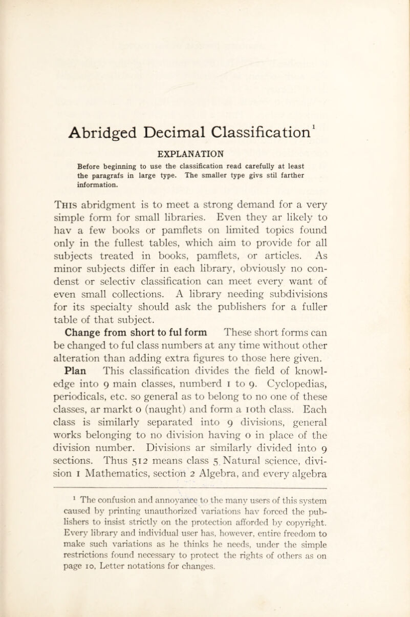 Abridged Decimal Classification1 EXPLANATION Before beginning to use the classification read carefully at least the paragrafs in large type. The smaller type givs stil farther information. This abridgment is to meet a strong demand for a very simple form for small libraries. Even they ar likely to hav a few books or pamflets on limited topics found only in the fullest tables, which aim to provide for all subjects treated in books, pamflets, or articles. As minor subjects differ in each library, obviously no con- denst or selectiv classification can meet every want of even small collections. A library needing subdivisions for its specialty should ask the publishers for a fuller table of that subject. Change from short to ful form These short forms can be changed to ful class numbers at any time without other alteration than adding extra figures to those here given. Plan This classification divides the field of knowl¬ edge into 9 main classes, numberd i to 9. Cyclopedias, periodicals, etc. so general as to belong to no one of these classes, ar markt o (naught) and form a 10th class. Each class is similarly separated into 9 divisions, general works belonging to no division having o in place of the division number. Divisions ar similarly divided into 9 sections. Thus 512 means class 5 Natural science, divi¬ sion 1 Mathematics, section 2 Algebra, and every algebra 1 The confusion and annoyance to the many users of this system caused by printing unauthorized variations hav forced the pub¬ lishers to insist strictly on the protection afforded by copyright. Every library and individual user has, however, entire freedom to make such variations as he thinks he needs, under the simple restrictions found necessary to protect the rights of others as on page 10, Letter notations for changes.