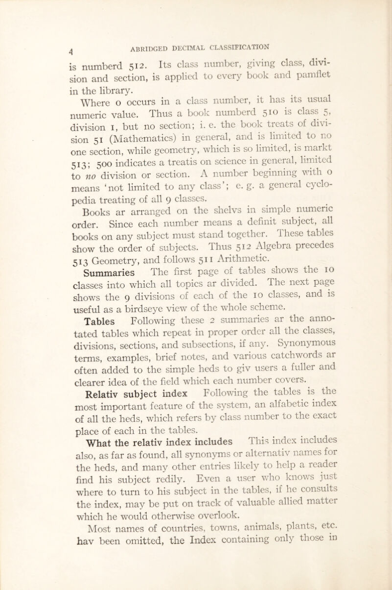 is numberd 512. Its class number, giving class, divi¬ sion and section, is applied to every book and pamflet in the library. Where o occurs in a class number, it has its usual numeric value. Thus a book numberd 5^ ^ class 5 > division 1, but no section; i. e. the book treats of divi¬ sion 51 (Mathematics) in general, and is limited to no one section, while geometry, which is so limited, is markt 513; 500 indicates a treatis on science in general, limited to no division or section. A number beginning with o means ‘not limited to any class’; e. g. a general cyclo¬ pedia treating of all 9 classes. Books ar arranged on the shelvs in simple numeric order. Since each number means a definit subject, all books on any subject must stand together. These tables show the order of subjects. Thus 512 Algebra precedes 513 Geometry, and follows 511 Arithmetic. Summaries The first page of tables shows the 10 classes into which all topics ar divided. The next page shows the 9 divisions of each of the 10 classes, and is useful as a birdseye view of the whole scheme. Tables Following these 2 summaries ar the anno¬ tated tables which repeat in proper order all the classes, divisions, sections, and subsections, if any. Synonymous terms, examples, brief notes, and various catchwords ar often added to the simple heds to giv users a fuller and clearer idea of the field which each number covers. Relativ subject index Following the tables is the most important feature of the system, an alfabetic index of all the heds, which refers by class number to the exact place of each in the tables. What the relativ index includes This index includes also, as far as found, all synonyms or alternativ names for the heds, and many other entries likely to help a reader find his subject redily. Even a user who knows just where to turn to his subject in the tables, if he consults the index, may be put on track of valuable allied matter which he would otherwise overlook. Most names of countries, towns, animals, plants, etc. hav been omitted, the Index containing only those in