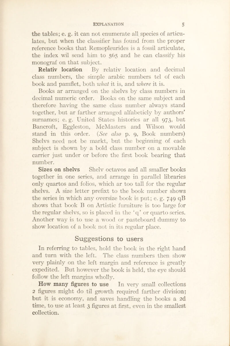 the tables; e. g. it can not enumerate all species of articu¬ lates, but when the classifier has found from the proper reference books that Remopleurides is a fossil articulate, the index wil send him to 565 and he can classify his monograf on that subject. Relativ location By relativ location and decimal class numbers, the simple arabic numbers tel of each book and pamflet, both what it is, and where it is. Books ar arranged on the shelvs by class numbers in decimal numeric order. Books on the same subject and therefore having the same class number always stand together, but ar farther arranged alfabeticly by authors' surnames; e. g. United States histories ar all 973, but Bancroft, Eggleston, McMasters and Wilson would stand in this order. (See also p. 9, Book numbers) Shelvs need not be markt, but the beginning of each subject is shown by a bold class number on a movable carrier just under or before the first book bearing that number. Sizes on shelvs Shelv octavos and all smaller books together in one series, and arrange in parallel libraries only quartos and folios, which ar too tall for the regular shelvs. A size letter prefixt to the book number shows the series in which any oversize book is put; e. g. 749 qB shows that book B on Artistic furniture is too large for the regular shelvs, so is placed in the ‘q’ or quarto series. Another way is to use a wood or pasteboard dummy to show location of a book not in its regular place. Suggestions to users In referring to tables, hold the book in the right hand and turn with the left. The class numbers then show very plainly on the left margin and reference is greatly expedited. But however the book is held, the eye should follow the left margins wholly. How many figures to use In very small collections 2 figures might do til growth required farther division; but it is economy, and saves handling the books a 2d time, to use at least 3 figures at first, even in the smallest collection.