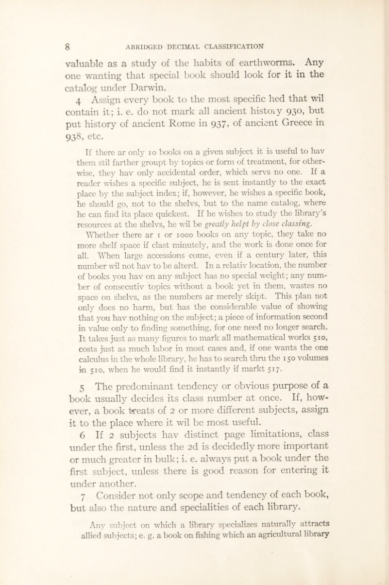 valuable as a study of the habits of earthworms. Any one wanting that special book should look for it in the catalog under Darwin. 4 Assign every book to the most specific hed that wil contain it; i. e. do not mark all ancient histoiy 930, but put history of ancient Rome in 937, of ancient Greece in 938, etc. If there ar only 10 books on a given subject it is useful to hav them stil farther groupt by topics or form of treatment, for other¬ wise, they hav only accidental order, which servs no one. If a reader washes a specific subject, he is sent instantly to the exact place by the subject index; if, however, he wishes a specific book, he should go, not to the shelvs, but to the name catalog, where he can find its place quickest. If he wishes to study the library’s resources at the shelvs, he wdl be greatly helpt by close classing. Whether there ar 1 or 1000 books on any topic, they take no more shelf space if clast minutely, and the work is done once for all. When large accessions come, even if a century later, this number wil not hav to be alterd. In a relativ location, the number of books you hav on any subject has no special weight; any num¬ ber of consecutiv topics without a book yet in them, wastes no space on shelvs, as the numbers ar merely skipt. This plan not only does no harm, but has the considerable value of showing that you hav nothing on the subject; a piece of information second in value only to finding something, for one need no longer search. It takes just as many figures to mark all mathematical works 510, costs just as much labor in most cases and, if one wants the one calculus in the whole library, he has to search thru the 150 volumes in 510, when he would find it instantly if markt 517. 5 The predominant tendency or obvious purpose of a book usually decides its class number at once. If, how~- ever, a book treats of 2 or more different subjects, assign it to the place where it wil be most useful. 6 If 2 subjects hav distinct page limitations, class under the first, unless the 2d is decidedly more important or much greater in bulk; i. e. always put a book under the first subject, unless there is good reason for entering it under another. 7 Consider not only scope and tendency of each book, but also the nature and specialities of each library. Any subject on which a library specializes naturally attracts allied subjects; e. g. a book on fishing which an agricultural library