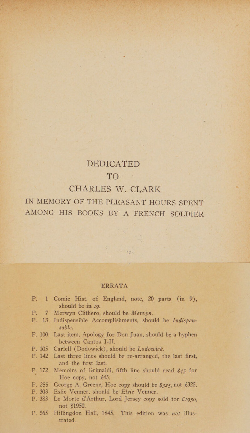 DEDICATED TO CHARLES W. CLARK IN MEMORY OF THE PLEASANT HOURS S'PENT AMONG HIS BOOKS BY A FRENCH SOLDIER P. 1 P. 7 P. 13 P. 100. P. 105 P. 142 P. 172 P. 255 P. 303 P. 383 P. 565 ERRATA Comic Hist, of England, note, 20 parts (in 9), should be in ig. Merwyn Clithero, should be Mervyn. Indispensible Accomplishments, should be Indispen¬ sable. Last item, Apology for Don Juan, should be a hyphen between Cantos I-II. Carlell (Dodowick), should be Lodowick. Last three lines should be re-arranged, the last first, and the first last. Memoirs of Grimaldi, fifth line should read $43 for Hoe copy, not £45. George A. Greene, Hoe copy should be $325, not £325. Eslie Venner, should be Elsie Venner. Le Morte d’Arthur, Lord Jersey copy sold for £1930, not $1950. Hillingdon Hall, 1845. This edition was not illus¬ trated.