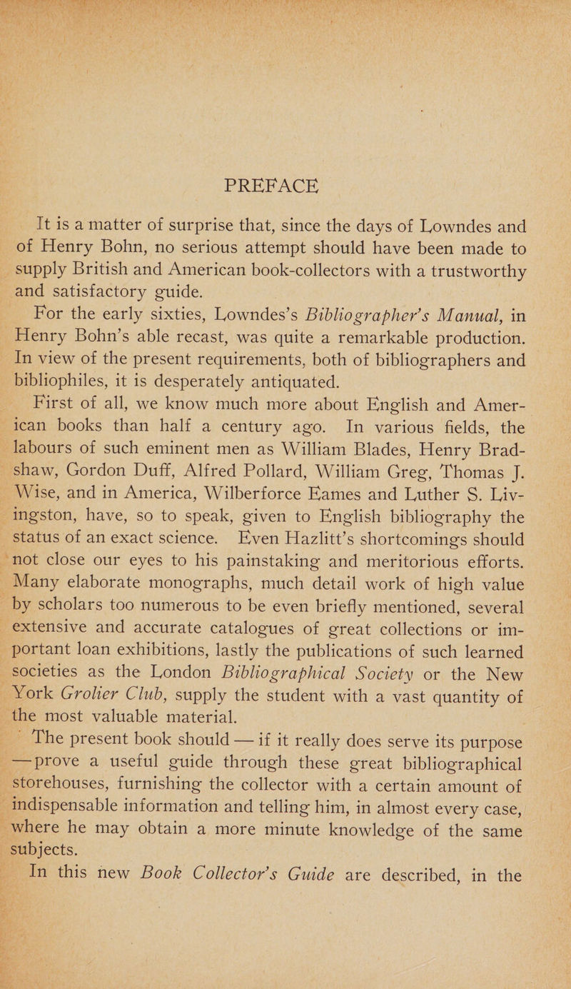 It is a matter of surprise that, since the days of Lowndes and of Henry Bohn, no serious attempt should have been made to supply British and American book-collectors with a trustworthy and satisfactory guide. For the early sixties, Lowndes's Bibliographer’s Manual, in Henry Bohn’s able recast, was quite a remarkable production. In view of the present requirements, both of bibliographers and bibliophiles, it is desperately antiquated. First of all, we know much more about English and Amer¬ ican books than half a century ago. In various fields, the labours of such eminent men as William Blades, Henry Brad¬ shaw, Gordon Duff, Alfred Pollard, William Greg, Thomas J. Wise, and in America, Wilberforce Eames and Luther S. Liv¬ ingston, have, so to speak, given to English bibliography the status of an exact science. Even Hazlitt’s shortcomings should not close our eyes to his painstaking and meritorious efforts. Many elaborate monographs, much detail work of high value by scholars too numerous to be even briefly mentioned, several extensive and accurate catalogues of great collections or im¬ portant loan exhibitions, lastly the publications of such learned societies as the London Bibliographical Society or the New York Grolicr Club, supply the student with a vast quantity of the most valuable material. The present book should — if it really does serve its purpose prove a useful guide through these great bibliographical storehouses, furnishing the collector with a certain amount of indispensable information and telling him, in almost every case, where he may obtain a more minute knowledge of the same subjects. In this new Book Collector’s Guide are described, in the