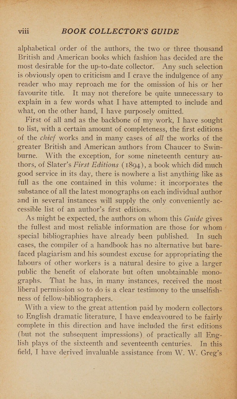 alphabetical order of the authors, the two or three thousand British and American books which fashion has decided are the most desirable for the up-to-date collector. Any such selection is obviously open to criticism and I crave the indulgence of any reader who may reproach me for the omission of his or her favourite title. It may not therefore be quite unnecessary to explain in a few words what I have attempted to include and what, on the other hand, I have purposely omitted. First of all and as the backbone of my work, I have sought to list, with a certain amount of completeness, the first editions of the chief works and in many cases of all the works of the greater British and American authors from Chaucer to Swin¬ burne. With the exception, for some nineteenth century au¬ thors, of Slater's First Editions (1894), a book which did much good service in its day, there is nowhere a list anything like as full as the one contained in this volume: it incorporates the substance of all the latest monographs on each individual author and in several instances will supply the only conveniently ac¬ cessible list of an author's first editions. As might be expected, the authors on whom this Guide gives the fullest and most reliable information are those for whom special bibliographies have already been published. In such cases, the compiler of a handbook has no alternative but bare¬ faced plagiarism and his soundest excuse for appropriating the labours of other workers is a natural desire to give a larger public the benefit of elaborate but often unobtainable mono¬ graphs. That he has, in many instances, received the most liberal permission so to do is a clear testimony to the unselfish¬ ness of fellow-bibliographers. With a view to the great attention paid by modern collectors to English dramatic literature, I have endeavoured to be fairly complete in this direction and have included the first editions (but not the subsequent impressions) of practically all Eng¬ lish plays of the sixteenth and seventeenth centuries. In this field, I have derived invaluable assistance from W. W. Greg's