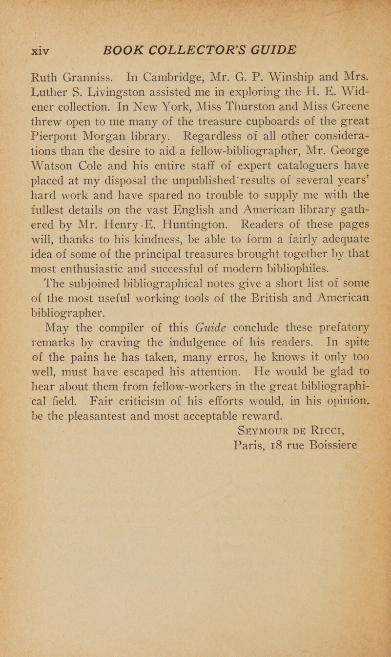 Ruth Granniss. In Cambridge, Mr. G. P. Winship and Mrs. Luther S. Livingston assisted me in exploring the H. E. Wid- ener collection. In New York, Miss Thurston and Miss Greene threw open to me many of the treasure cupboards of the great Pierpont Mbrgan library. Regardless of all other considera¬ tions than the desire to aid a fellow-bibliographer, Mr. George Watson Cole and his entire staff of expert cataloguers have placed at my disposal the unpublished'results of several years’ hard work and have spared no trouble to supply me with the fullest details on the vast English and American library gath¬ ered by Mr. Henry-E. Huntington. Readers of these pages will, thanks to his kindness, be able to form a fairly adequate idea of some of the principal treasures brought together by that most enthusiastic and successful of modern bibliophiles. The subjoined bibliographical notes give a short list of some of the most useful working tools of the British and American bibliographer. May the compiler of this Guide conclude these prefatory remarks by craving the indulgence of his readers. In spite of the pains he has taken, many erros, he knows it only too well, must have escaped his attention. He would be glad to hear about them from fellow-workers in the great bibliographi¬ cal held. Fair criticism of his efforts would, in his opinion, be the pleasantest and most acceptable reward. Seymour de Ricci, Paris, 18 rue Boissiere