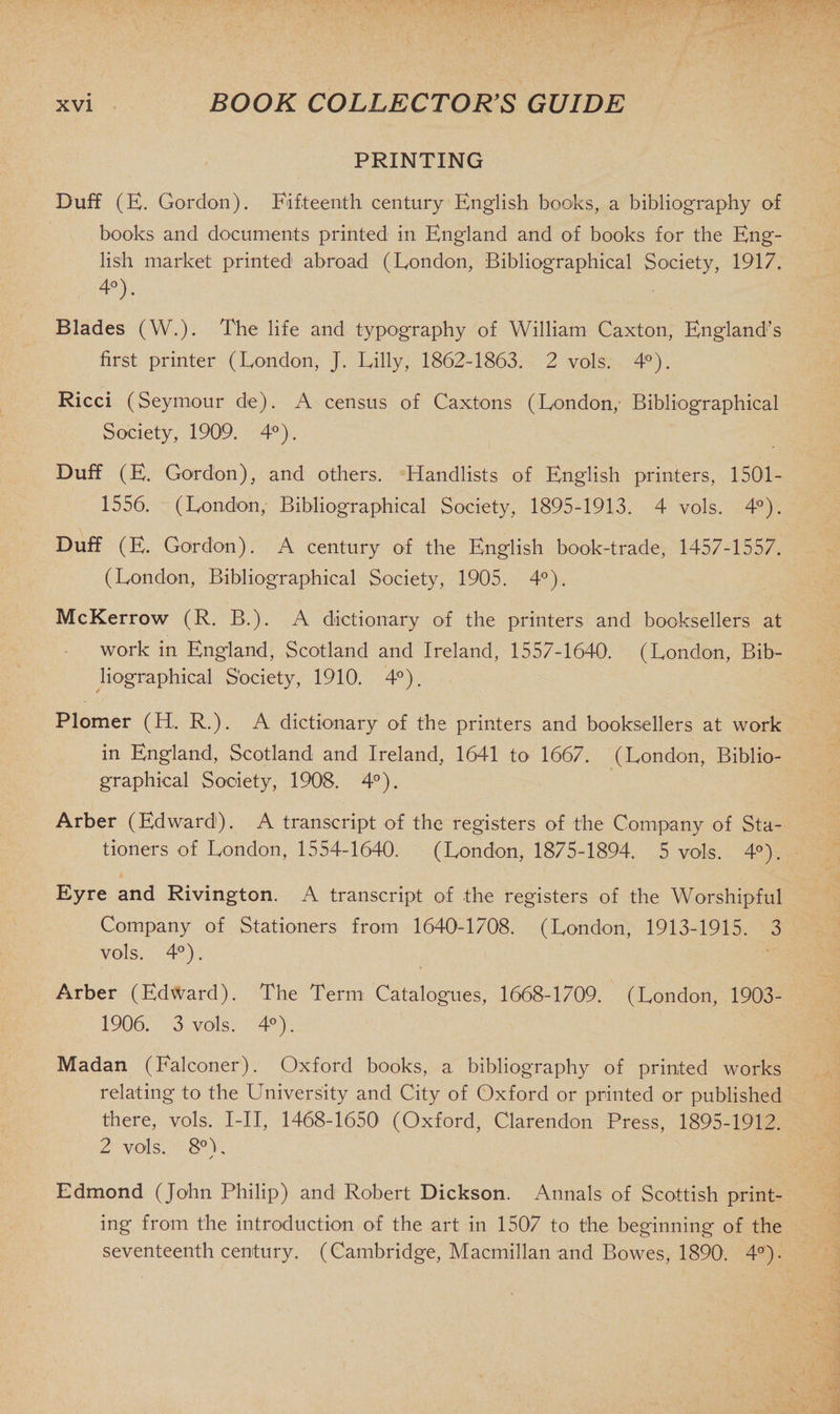 PRINTING Duff (E. Gordon). Fifteenth century English books, a bibliography of books and documents printed in England and of books for the Eng¬ lish market printed abroad (London, Bibliographical Society, 1917. 4°). Blades (W.). The life and typography of William Caxton, England’s first printer (London, J. Lilly, 1862-1863. 2 vols. 4°). Ricci (Seymour de). A census of Caxtons (London, Bibliographical Society, 1909. 4°). Duff (E. Gordon), and others. Handlists of English printers, 1501- 1556. (London, Bibliographical Society, 1895-1913. 4 vols, 4°). Duff (E. Gordon). A century of the English book-trade, 1457-1557. (London, Bibliographical Society, 1905. 4°). McKerrow (R. B.). A dictionary of the printers and booksellers at work in England, Scotland and Ireland, 1557-1640. (London, Bib¬ liographical Society, 1910. 4°). Plomer (H, R.). A dictionary of the printers and booksellers at work in England, Scotland and Ireland, 1641 to 1667. (London, Biblio¬ graphical Society, 1908. 4°). Arber (Edward). A transcript of the registers of the Company of Sta¬ tioners of London, 1554-1640. (London, 1875-1894. 5 vols. 4°). Eyre and Rivington. A transcript of the registers of the Worshipful Company of Stationers from 1640-1708. (London, 1913-1915. 3 vols, 4°). Arber (Edward). The Term Catalogues, 1668-1709. (London, 1903- 1906. 3 vols. 4°). Madan (Falconer). Oxford books, a bibliography of printed works relating to the University and City of Oxford or printed or published there, vols, I-II, 1468-1650 (Oxford, Clarendon Press, 1895-1912. 2 vols. 8°L y Edmond (John Philip) and Robert Dickson. Annals of Scottish print¬ ing from the introduction of the art in 1507 to the beginning of the seventeenth century. (Cambridge, Macmillan and Bowes, 1890. 4°).