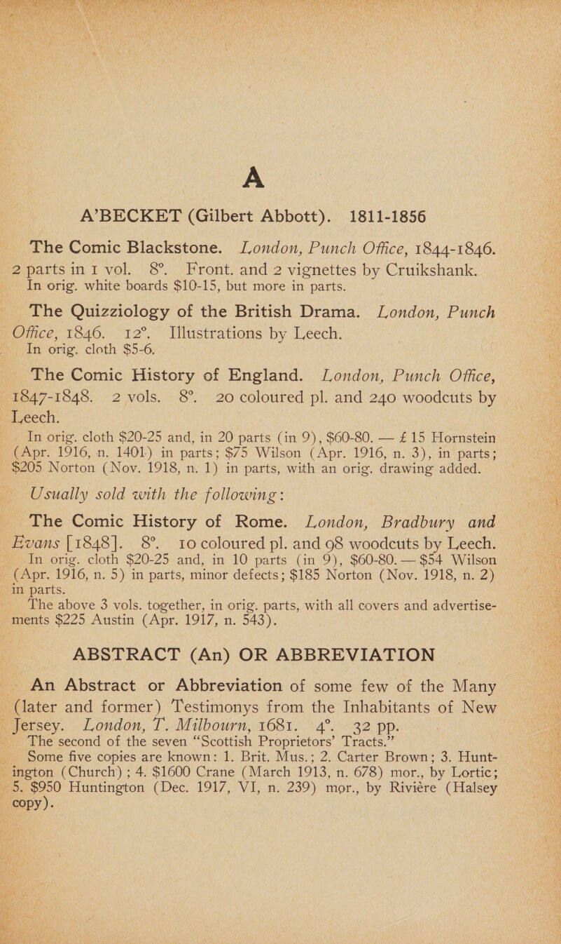 A A’BECKET (Gilbert Abbott). 1811-1856 The Comic Blackstone. London, Punch Office, 1844-1846. 2 parts in 1 vol. 8°. Front, and 2 vignettes by Cruikshank. In orig. white boards $10-15, but more in parts. The Quizziology of the British Drama. London, Punch Office, 1846. 120. Illustrations by Leech. In orig. cloth $5-6. The Comic History of England. London, Punch Office, 1847-1848. 2 vols. 8°. 20 coloured pi. and 240 woodcuts by Leech. In orig. cloth $20-25 and, in 20 parts (in 9), $60-80. — £ 15 Hornstein (Apr. 1916, n. 1401) in parts; $75 Wilson (Apr. 1916, n. 3), in parts; $205 Norton (Nov. 1918, n. 1) in parts, with an orig. drawing added. Usually sold zmth the follozving: The Comic History of Rome. London, Bradbury and Evans [1848]. 8°. 10 coloured pi. and 98 woodcuts by Leech. In orig. cloth $20-25 and, in 10 parts (in 9), $60-80. — $54 Wilson (Apr. 1916, n. 5) in parts, minor defects; $185 Norton (Nov. 1918, n. 2) in parts. The above 3 vols. together, in orig. parts, with all covers and advertise¬ ments $225 Austin (Apr. 1917, n. 543). ABSTRACT (An) OR ABBREVIATION An Abstract or Abbreviation of some few of the Many (later and former) Testimonys from the Inhabitants of New Jersey. London, T. Milbourn, 1681. 40. 32 pp. The second of the seven “Scottish Proprietors’ Tracts.” Some five copies are known: 1. Brit. Mus.; 2. Garter Brown; 3. Hunt¬ ington (Church) ; 4. $1600 Crane (March 1913, n. 678) mor., by Lortic; 5. $950 Huntington (Dec. 1917, VI, n. 239) mor., by Riviere (Halsey copy).