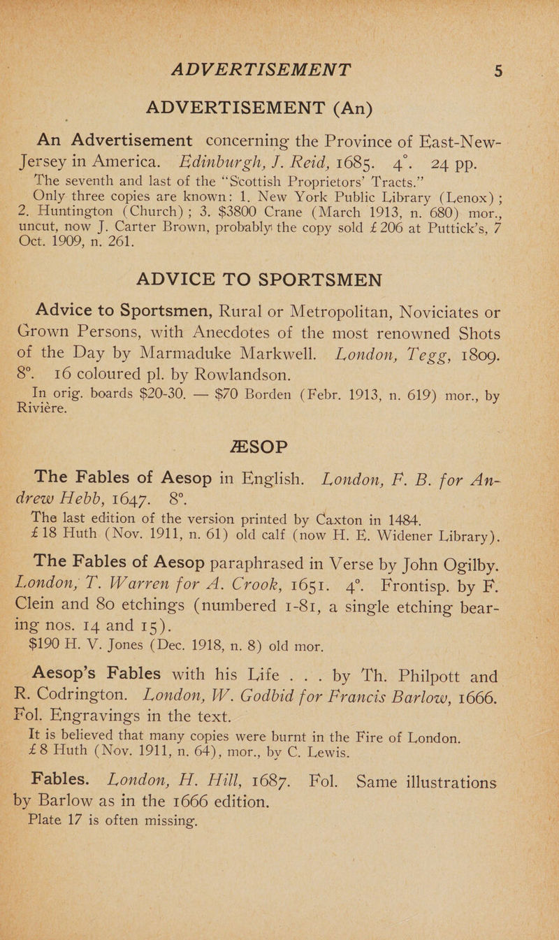 ADVERTISEMENT (An) » An Advertisement concerning the Province of East-New- Jersey in America. Edinburgh, J. Reid, 1685. 4°. 24 pp. The seventh and last of the “Scottish Proprietors’ Tracts.” Only three copies are known: 1. New York Public Library (Lenox) ; 2. Huntington (Church) ; 3. $3800 Crane (March 1913, n. 680) mor., uncut, now J. Carter Brown, probably the copy sold f 206 at P'uttick’s, 7 Oct. 1909, n. 261. ADVICE TO SPORTSMEN Advice to Sportsmen, Rural or Metropolitan, Noviciates or Grown Persons, with Anecdotes of the most renowned Shots of the Day by Marmaduke Markwell. London, Tegg, 1809. 8°. 16 coloured pi. by Rowlandson. In orig. boards $20-30. — $70 Borden (Febr. 1913, n. 619) mor., by Riviere. 1ESOP The Fables of Aesop in English. London, F. B. for An¬ drew Hebb, 1647. 8°. The last edition of the version printed by Caxton in 1484. £ 18 Huth (Nov. 1911, n. 61) old calf (now H. E. Widener Library). The Fables of Aesop paraphrased in Verse by John Ogilby. London, T. Warren for A. Crook, 1651. 40. Frontisp. by F. Clein and 80 etchings (numbered 1-81, a single etching bear¬ ing nos. 14 and 15). $190 H. V. Jones (Dec. 1918, n. 8) old mor. Aesop’s Fables with his Life ... by Th. Philpott and R. Codrington. London, W. Godbid for Francis Barlow, 1666. Fob Engravings in the text. It is believed that many copies were burnt in the Fire of London. £8 Huth (Nov. 1911, n. 64), mor., by C. Lewis. Fables. London, H. Hill, 1687. Fol. Same illustrations by Barlow as in the 1666 edition. Plate 17 is often missing.
